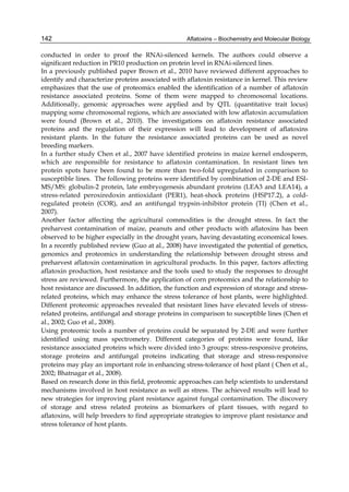 142 
conducted in order to proof the RNAi-silenced kernels. The authors could observe a 
significant reduction in PR10 production on protein level in RNAi-silenced lines. 
In a previously published paper Brown et al., 2010 have reviewed different approaches to 
identify and characterize proteins associated with aflatoxin resistance in kernel. This review 
emphasizes that the use of proteomics enabled the identification of a number of aflatoxin 
resistance associated proteins. Some of them were mapped to chromosomal locations. 
Additionally, genomic approaches were applied and by QTL (quantitative trait locus) 
mapping some chromosomal regions, which are associated with low aflatoxin accumulation 
were found (Brown et al., 2010). The investigations on aflatoxin resistance associated 
proteins and the regulation of their expression will lead to development of aflatoxins 
resistant plants. In the future the resistance associated proteins can be used as novel 
breeding markers. 
In a further study Chen et al., 2007 have identified proteins in maize kernel endosperm, 
which are responsible for resistance to aflatoxin contamination. In resistant lines ten 
protein spots have been found to be more than two-fold upregulated in comparison to 
susceptible lines. The following proteins were identified by combination of 2-DE and ESI-MS/ 
Aflatoxins – Biochemistry and Molecular Biology 
MS: globulin-2 protein, late embryogenesis abundant proteins (LEA3 and LEA14), a 
stress-related peroxiredoxin antioxidant (PER1), heat-shock proteins (HSP17.2), a cold-regulated 
protein (COR), and an antifungal trypsin-inhibitor protein (TI) (Chen et al., 
2007). 
Another factor affecting the agricultural commodities is the drought stress. In fact the 
preharvest contamination of maize, peanuts and other products with aflatoxins has been 
observed to be higher especially in the drought years, having devastating economical loses. 
In a recently published review (Guo at al., 2008) have investigated the potential of genetics, 
genomics and proteomics in understanding the relationship between drought stress and 
preharvest aflatoxin contamination in agricultural products. In this paper, factors affecting 
aflatoxin production, host resistance and the tools used to study the responses to drought 
stress are reviewed. Furthermore, the application of corn proteomics and the relationship to 
host resistance are discussed. In addition, the function and expression of storage and stress-related 
proteins, which may enhance the stress tolerance of host plants, were highlighted. 
Different proteomic approaches revealed that resistant lines have elevated levels of stress-related 
proteins, antifungal and storage proteins in comparison to susceptible lines (Chen et 
al., 2002; Guo et al., 2008). 
Using proteomic tools a number of proteins could be separated by 2-DE and were further 
identified using mass spectrometry. Different categories of proteins were found, like 
resistance associated proteins which were divided into 3 groups: stress-responsive proteins, 
storage proteins and antifungal proteins indicating that storage and stress-responsive 
proteins may play an important role in enhancing stress-tolerance of host plant ( Chen et al., 
2002; Bhatnagar et al., 2008). 
Based on research done in this field, proteomic approaches can help scientists to understand 
mechanisms involved in host resistance as well as stress. The achieved results will lead to 
new strategies for improving plant resistance against fungal contamination. The discovery 
of storage and stress related proteins as biomarkers of plant tissues, with regard to 
aflatoxins, will help breeders to find appropriate strategies to improve plant resistance and 
stress tolerance of host plants. 
 