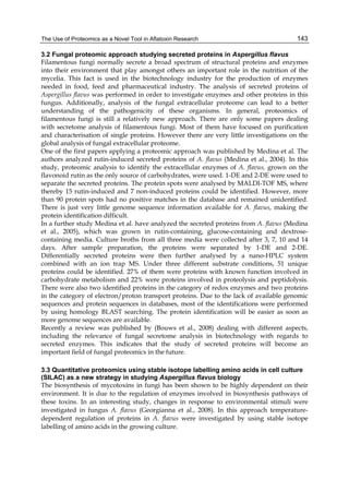 The Use of Proteomics as a Novel Tool in Aflatoxin Research 
143 
3.2 Fungal proteomic approach studying secreted proteins in Aspergillus flavus 
Filamentous fungi normally secrete a broad spectrum of structural proteins and enzymes 
into their environment that play amongst others an important role in the nutrition of the 
mycelia. This fact is used in the biotechnology industry for the production of enzymes 
needed in food, feed and pharmaceutical industry. The analysis of secreted proteins of 
Aspergillus flavus was performed in order to investigate enzymes and other proteins in this 
fungus. Additionally, analysis of the fungal extracellular proteome can lead to a better 
understanding of the pathogenicity of these organisms. In general, proteomics of 
filamentous fungi is still a relatively new approach. There are only some papers dealing 
with secretome analysis of filamentous fungi. Most of them have focused on purification 
and characterisation of single proteins. However there are very little investigations on the 
global analysis of fungal extracellular proteome. 
One of the first papers applying a proteomic approach was published by Medina et al. The 
authors analyzed rutin-induced secreted proteins of A. flavus (Medina et al., 2004). In this 
study, proteomic analysis to identify the extracellular enzymes of A. flavus, grown on the 
flavonoid rutin as the only source of carbohydrates, were used. 1-DE and 2-DE were used to 
separate the secreted proteins. The protein spots were analysed by MALDI-TOF MS, where 
thereby 15 rutin-induced and 7 non-induced proteins could be identified. However, more 
than 90 protein spots had no positive matches in the database and remained unidentified. 
There is just very little genome sequence information available for A. flavus, making the 
protein identification difficult. 
In a further study Medina et al. have analyzed the secreted proteins from A. flavus (Medina 
et al., 2005), which was grown in rutin-containing, glucose-containing and dextrose-containing 
media. Culture broths from all three media were collected after 3, 7, 10 and 14 
days. After sample preparation, the proteins were separated by 1-DE and 2-DE. 
Differentially secreted proteins were then further analysed by a nano-HPLC system 
combined with an ion trap MS. Under three different substrate conditions, 51 unique 
proteins could be identified. 27% of them were proteins with known function involved in 
carbohydrate metabolism and 22% were proteins involved in proteolysis and peptidolysis. 
There were also two identified proteins in the category of redox enzymes and two proteins 
in the category of electron/proton transport proteins. Due to the lack of available genomic 
sequences and protein sequences in databases, most of the identifications were performed 
by using homology BLAST searching. The protein identification will be easier as soon as 
more genome sequences are available. 
Recently a review was published by (Bouws et al., 2008) dealing with different aspects, 
including the relevance of fungal secretome analysis in biotechnology with regards to 
secreted enzymes. This indicates that the study of secreted proteins will become an 
important field of fungal proteomics in the future. 
3.3 Quantitative proteomics using stable isotope labelling amino acids in cell culture 
(SILAC) as a new strategy in studying Aspergillus flavus biology 
The biosynthesis of mycotoxins in fungi has been shown to be highly dependent on their 
environment. It is due to the regulation of enzymes involved in biosynthesis pathways of 
these toxins. In an interesting study, changes in response to environmental stimuli were 
investigated in fungus A. flavus (Georgianna et al., 2008). In this approach temperature-dependent 
regulation of proteins in A. flavus were investigated by using stable isotope 
labelling of amino acids in the growing culture. 
 