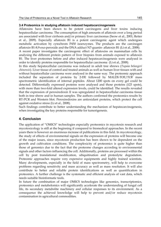 The Use of Proteomics as a Novel Tool in Aflatoxin Research 
145 
3.4 Proteomics in studying aflatoxin induced hepatocarcinogenesis 
Aflatoxins have been shown to be potent carcinogens and liver toxins inducing 
hepatocellular carcinoma. The consumption of high amounts of aflatoxin over a long period 
are associated with liver cirrhosis and/or primary liver carcinomas (Seow et al., 2001; Reiter 
et al., 2009). Especially aflatoxin B1 is a potent carcinogenic agent which undergoes 
metabolic activation by cytochrom P450 isoenzymes. The products are the carcinogen 
aflatoxin B1-8,9-exo-peroxide and the DNA adduct N7-guanin- aflatoxin B1 (Li et al., 2008). 
A recent paper investigates the carcinogenic effect of aflatoxins on mammalian cells by 
analysing the different protein pattern of liver biopsies from animals exposed to aflatoxin 
B1. The liver proteomes before and after induced hepatocarcinogenesis were analysed in 
order to identify proteins responsible for hepatocellular carcinoma (Li et al., 2008). 
In this study hepatocellular carcinoma was induced in adult tree shrews (Tupaia belangeri 
chinensis). Liver tissue of control and treated animals as well as human liver tissues with and 
without hepatocellular carcinoma were analysed in the same way. The proteomic approach 
included the separation of proteins by 2-DE followed by MALDI-TOF/TOF mass 
spectrometric identification of internal peptides. About 1200 spots on every gel could be 
detected. Differentially expressed proteins were analysed and those proteins (123 spots), 
with more than two-fold altered expression levels, could be identified. The results revealed 
that the expression of peroxiredoxin II was upregulated in hepatocellular carcinoma tissue 
both in tree shrew and in human samples. The authors confirmed the proteomics results by 
RT-PCR and Western blot. Peroxiredoxins are antioxidant proteins, which protect the cell 
against oxidative stress (Li et al., 2008). 
Such findings contribute to better understanding the mechanism of hepatocarcinogenesis, 
when investigating the key proteins responsible for tumorigenesis. 
4. Conclusion 
The application of “OMICS” technologies especially proteomics in mycotoxin research and 
mycotoxicology is still at the beginning if compared to biomedical approaches. In the recent 
years there is however an enormous increase of publications in this field. In mycotoxicology, 
the study of effects of environmental signals on the expression of proteins will become one 
of the major issues, since mycotoxin production has been shown to be dependent on the 
growth and cultivation conditions. The complexicity of proteomics is quite higher than 
those of genomics due to the fact that the proteome changes according to environmental 
signals and other factors influencing the cell. Additionally, proteins are processed within the 
cell by post translational modification, ubiquitination and proteolytic degradation. 
Proteomic approaches require very expensive equipments and highly trained scientists. 
Many developments, especially in the field of mass spectrometry, will help to overcome 
problems regarding sensitivity and mass accuracy as well as mass resolution. It will also 
contribute to better and reliable protein identifications as well as quantification in 
proteomics. A further challenge is the systematic and efficient analysis of vast data, which 
needs suitable bioinformatic tools. 
In future the combination of major OMICS technologies like genomics, transcriptomics, 
proteomics and metabolomics will significantly accelerate the understanding of fungal cell 
life, its secondary metabolite machinery and cellular responses to its environment. As a 
consequence the achieved knowledge will help to prevent and/or reduce mycotoxin 
contamination in agricultural commodities. 
 