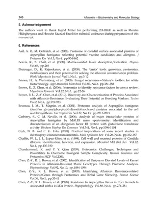 146 
5. Acknowledgement 
The authors want to thank Ingrid Miller for performing 2D-DIGE as well as Monika 
Hideghetyova and Hossein Razzazi-Fazeli for technical assistance during preparation of this 
manuscript. 
6. References 
Asif, A. R., M. Oellerich, et al. (2006). Proteome of conidial surface associated proteins of 
Aflatoxins – Biochemistry and Molecular Biology 
Aspergillus fumigatus reflecting potential vaccine candidates and allergens. J 
Proteome Res Vol.5, No.4, pp.954-962 
Beavis, R., B. Chait, et al. (1990). Matrix-assisted lasser desorption/ionization. Physics 
Vol.66, pp.269 
Bhatnagar, D., K. Rajasekaran, et al. (2008). The 'omics' tools: genomics, proteomics, 
metabolomics and their potential for solving the aflatoxin contamination problem. 
World Mycotoxin Journal Vol.1, No.1, pp.3-12 
Bouws, H., A. Wattenberg, et al. (2008). Fungal secretomes—Nature’s toolbox for white 
biotechnology. Appl Microbiol Biotechnol Vol.80, No.3, pp.381-388 
Brown, R., Z. Chen, et al. (2006). Proteomics to identify resistance factors in corn-a review. 
Mycotoxin Research Vol.22, No.1, pp.22-26 
Brown, R. L., Z.-Y. Chen, et al. (2010). Discovery and Characterization of Proteins Associated 
with Aflatoxin-Resistance: Evaluating Their Potential as Breeding Markers. Toxins 
Vol.2, No.4, pp.919-933 
Bruneau, J. M., T. Magnin, et al. (2001). Proteome analysis of Aspergillus fumigatus 
identifies glycosylphosphatidylinositol-anchored proteins associated to the cell 
wall biosynthesis. Electrophoresis Vol.22, No.13, pp.2812-2823 
Carberry, S., C. M. Neville, et al. (2006). Analysis of major intracellular proteins of 
Aspergillus fumigatus by MALDI mass spectrometry: identification and 
characterisation of an elongation factor 1B protein with glutathione transferase 
activity. Biochem Biophys Res Commun Vol.341, No.4, pp.1096-1104 
Cech, N. B. and C. G. Enke (2001). Practical implications of some recent studies in 
electrospray ionization fundamentals. Mass Spectrom Rev Vol.20, No.6, pp.362-387 
Chaffin, W. L., J. L. Lopez-Ribot, et al. (1998). Cell wall and secreted proteins of Candida 
albicans: Identification, function, and expression. Microbiol Mol Biol Rev Vol.62, 
No.1, pp.130-180 
Chandramouli, K. and P. Y. Qian (2009). Proteomics: Challenges, Techniques and 
Possibilities to Overcome Biological Sample Complexity. Human Genomics and 
Proteomics: HGP Vol.2009, 
Chen, Z.-Y., R. L. Brown, et al. (2002). Identification of Unique or Elevated Levels of Kernel 
Proteins in Aflatoxin-Resistant Maize Genotypes Through Proteome Analysis. 
Phytopathology Vol.92, No.10, pp.1084-1094 
Chen, Z.-Y., R. L. Brown, et al. (2009). Identifying Aflatoxin Resistance-related 
Proteins/Genes through Proteomics and RNAi Gene Silencing. Peanut Science 
Vol.36, No.1, pp.35-41 
Chen, Z.-Y., R. L. Brown, et al. (1998). Resistance to Aspergillus flavus in Corn Kernels Is 
Associated with a 14-kDa Protein. Phytopathology Vol.88, No.4, pp.276-281 
 