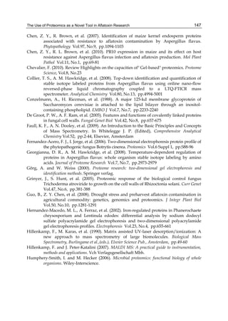 The Use of Proteomics as a Novel Tool in Aflatoxin Research 
147 
Chen, Z. Y., R. Brown, et al. (2007). Identification of maize kernel endosperm proteins 
associated with resistance to aflatoxin contamination by Aspergillus flavus. 
Phytopathology Vol.97, No.9, pp.1094-1103 
Chen, Z. Y., R. L. Brown, et al. (2010). PR10 expression in maize and its effect on host 
resistance against Aspergillus flavus infection and aflatoxin production. Mol Plant 
Pathol Vol.11, No.1, pp.69-81 
Chevalier, F. (2010). Review Highlights on the capacities of" Gel-based" proteomics. Proteome 
Science, Vol.8, No.23 
Collier, T. S., A. M. Hawkridge, et al. (2008). Top-down identification and quantification of 
stable isotope labeled proteins from Aspergillus flavus using online nano-flow 
reversed-phase liquid chromatography coupled to a LTQ-FTICR mass 
spectrometer. Analytical Chemistry Vol.80, No.13, pp.4994-5001 
Conzelmann, A., H. Riezman, et al. (1988). A major 125-kd membrane glycoprotein of 
Saccharomyces cerevisiae is attached to the lipid bilayer through an inositol-containing 
phospholipid. EMBO J Vol.7, No.7, pp.2233-2240 
De Groot, P. W., A. F. Ram, et al. (2005). Features and functions of covalently linked proteins 
in fungal cell walls. Fungal Genet Biol Vol.42, No.8, pp.657-675 
Faull, K. F., A. N. Dooley, et al. (2009). An Introduction to the Basic Principles and Concepts 
of Mass Spectrometry. In Whitelegge J. P. (Edited), Comprehensive Analytical 
Chemistry Vol.52, pp.2-44, Elsevier, Amsterdam 
Fernandez-Acero, F. J., I. Jorge, et al. (2006). Two-dimensional electrophoresis protein profile of 
the phytopathogenic fungus Botrytis cinerea. Proteomics Vol.6 Suppl 1, pp.S88-96 
Georgianna, D. R., A. M. Hawkridge, et al. (2008). Temperature-dependent regulation of 
proteins in Aspergillus flavus: whole organism stable isotope labeling by amino 
acids. Journal of Proteome Research Vol.7, No.7, pp.2973-2979 
Görg, A. and W. Weiss (2000). Proteome research: two-dimensional gel electrophoresis and 
identification methods. Springer verlag. 
Grinyer, J., S. Hunt, et al. (2005). Proteomic response of the biological control fungus 
Trichoderma atroviride to growth on the cell walls of Rhizoctonia solani. Curr Genet 
Vol.47, No.6, pp.381-388 
Guo, B., Z. Y. Chen, et al. (2008). Drought stress and preharvest aflatoxin contamination in 
agricultural commodity: genetics, genomics and proteomics. J Integr Plant Biol 
Vol.50, No.10, pp.1281-1291 
Hernandez-Macedo, M. L., A. Ferraz, et al. (2002). Iron-regulated proteins in Phanerochaete 
chrysosporium and Lentinula edodes: differential analysis by sodium dodecyl 
sulfate polyacrylamide gel electrophoresis and two-dimensional polyacrylamide 
gel electrophoresis profiles. Electrophoresis Vol.23, No.4, pp.655-661 
Hillenkamp, F., M. Karas, et al. (1990). Matrix assisted UV-laser desorption/ionization: A 
new approach to mass spectrometry of large biomolecules. Biological Mass 
Spectrometry, Burlingame et al.,(eds.), Elsvier Science Pub., Amsterdam, pp.49-60 
Hillenkamp, F. and J. Peter-Katalini (2007). MALDI MS: A practical guide to instrumentation, 
methods and applications. Vch Verlagsgesellschaft Mbh. 
Humphery-Smith, I. and M. Hecker (2006). Microbial proteomics: functional biology of whole 
organisms. Wiley-Interscience. 
 