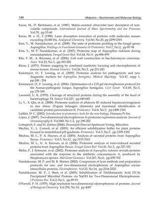 148 
Karas, M., D. Bachmann, et al. (1987). Matrix-assisted ultraviolet laser desorption of non-volatile 
Aflatoxins – Biochemistry and Molecular Biology 
compounds. International Journal of Mass Spectrometry and Ion Processes 
Vol.78, pp.53-68 
Karas, M. a. H., F (1988). Laser desorption ionization of proteins with molecular masses 
exceeding 10,000 Da. Analytical Chemistry Vol.60, No.20, pp.2299-2301 
Kim, Y., M. Nandakumar, et al. (2008). The state of proteome profiling in the fungal genus 
Aspergillus. Briefings in Functional Genomics & Proteomics Vol.7, No.2, pp.87-94 
Kim, Y., M. P. Nandakumar, et al. (2007). Proteome map of Aspergillus nidulans during 
osmoadaptation. Fungal Genet Biol Vol.44, No.9, pp.886-895 
Klis, F. M., A. Boorsma, et al. (2006). Cell wall construction in Saccharomyces cerevisiae. 
Yeast Vol.23, No.3, pp.185-202 
Klose, J. (1975). Protein mapping by combined isoelectric focusing and electrophoresis of 
mouse tissues. Human Genetics Vol.26, No.3, pp.231-243 
Kniemeyer, O., F. Lessing, et al. (2009). Proteome analysis for pathogenicity and new 
diagnostic markers for Aspergillus fumigatus. Medical Mycology Vol.47, supp 1, 
pp.248 - 254 
Kniemeyer, O., F. Lessing, et al. (2006). Optimisation of a 2-D gel electrophoresis protocol for 
the human-pathogenic fungus Aspergillus fumigatus. Curr Genet Vol.49, No.3, 
pp.178-189 
Laemmli, U. K. (1970). Cleavage of structural proteins during the assembly of the head of 
bacteriophage T4. Nature Vol.227, pp.680-685 
Li, Y., X. Qin, et al. (2008). Proteome analysis of aflatoxin B1 induced hepatocarcinogenesis 
in tree shrew (Tupaia belangeri chinensis) and functional identification of 
candidate protein peroxiredoxin II. Proteomics Vol.8, No.7, pp.1490-1501 
Liebler, D. C. (2002). Introduction to proteomics: tools for the new biology. Humana Pr Inc. 
Lopez, J. (2007). Two-dimensional electrophoresis in proteome expression analysis. Journal of 
chromatography B Vol.849, No.1-2, pp.190-202 
Lottspeich, F. and H. Zorbas (2006). Bioanalytik Elsevier Spektrum Verlag, München. 
Mechin, V., L. Consoli, et al. (2003). An efficient solubilization buffer for plant proteins 
focused in immobilized pH gradients. Proteomics Vol.3, No.7, pp.1299-1302 
Medina, M. L., P. A. Haynes, et al. (2005). Analysis of secreted proteins from Aspergillus 
flavus. Proteomics Vol.5, No.12, pp.3153-3161 
Medina, M. L., U. A. Kiernan, et al. (2004). Proteomic analysis of rutin-induced secreted 
proteins from Aspergillus flavus. Fungal Genet Biol Vol.41, No.3, pp.327-335 
Melin, P., J. Schnurer, et al. (2002). Proteome analysis of Aspergillus nidulans reveals proteins 
associated with the response to the antibiotic concanamycin A, produced by 
Streptomyces species. Mol Genet Genomics Vol.267, No.6, pp.695-702 
Nandakumar, M. P. and M. R. Marten (2002). Comparison of lysis methods and preparation 
protocols for one- and two-dimensional electrophoresis of Aspergillus oryzae 
intracellular proteins. Electrophoresis Vol.23, No.14, pp.2216-2222 
Nandakumar, M. P., J. Shen, et al. (2003). Solubilization of Trichloroacetic Acid (TCA) 
Precipitated Microbial Proteins via NaOH for Two-Dimensional Electrophoresis. 
J Proteome Res Vol.2, No.1, pp.89-93 
O'Farrell, P. H. (1975). High resolution two-dimensional electrophoresis of proteins. Journal 
of Biological Chemistry Vol.250, No.10, pp.4007 
 
