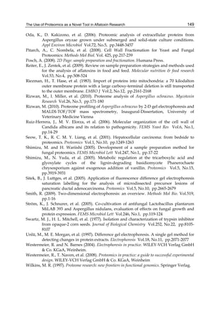 The Use of Proteomics as a Novel Tool in Aflatoxin Research 
149 
Oda, K., D. Kakizono, et al. (2006). Proteomic analysis of extracellular proteins from 
Aspergillus oryzae grown under submerged and solid-state culture conditions. 
Appl Environ Microbiol Vol.72, No.5, pp.3448-3457 
Pitarch, A., C. Nombela, et al. (2008). Cell Wall Fractionation for Yeast and Fungal 
Proteomics: Methods Mol Biol. Vol. 425, pp.217-239 
Posch, A. (2008). 2D Page: sample preparation and fractionation. Humana Press. 
Reiter, E., J. Zentek, et al. (2009). Review on sample preparation strategies and methods used 
for the analysis of aflatoxins in food and feed. Molecular nutrition & food research 
Vol.53, No.4, pp.508-524 
Riezman, H., T. Hase, et al. (1983). Import of proteins into mitochondria: a 70 kilodalton 
outer membrane protein with a large carboxy-terminal deletion is still transported 
to the outer membrane. EMBO J Vol.2, No.12, pp.2161-2168 
Rizwan, M., I. Miller, et al. (2010). Proteome analysis of Aspergillus ochraceus. Mycotoxin 
Research Vol.26, No.3, pp.171-180 
Rizwan, M. (2010). Proteome profiling of Aspergillus ochraceus by 2-D gel electrophoresis and 
MALDI-TOF/TOF mass spectrometry, Inaugural-Dissertation, University of 
Veterinary Medicine Vienna 
Ruiz-Herrera, J., M. V. Elorza, et al. (2006). Molecular organization of the cell wall of 
Candida albicans and its relation to pathogenicity. FEMS Yeast Res Vol.6, No.1, 
pp.14-29 
Seow, T. K., R. C. M. Y. Liang, et al. (2001). Hepatocellular carcinoma: from bedside to 
proteomics. Proteomics Vol.1, No.10, pp.1249-1263 
Shimizu, M. and H. Wariishi (2005). Development of a sample preparation method for 
fungal proteomics. FEMS Microbiol Lett Vol.247, No.1, pp.17-22 
Shimizu, M., N. Yuda, et al. (2005). Metabolic regulation at the tricarboxylic acid and 
glyoxylate cycles of the lignin-degrading basidiomycete Phanerochaete 
chrysosporium against exogenous addition of vanillin. Proteomics Vol.5, No.15, 
pp.3919-3931 
Sitek, B., J. Luttges, et al. (2005). Application of fluorescence difference gel electrophoresis 
saturation labelling for the analysis of microdissected precursor lesions of 
pancreatic ductal adenocarcinoma. Proteomics Vol.5, No.10, pp.2665-2679 
Smith, R. (2009). Two-dimensional electrophoresis: an overview. Methods Mol Bio. Vol.519, 
pp.1-16 
Ström, K., J. Schnurer, et al. (2005). Co-cultivation of antifungal Lactobacillus plantarum 
MiLAB 393 and Aspergillus nidulans, evaluation of effects on fungal growth and 
protein expression. FEMS Microbiol Lett Vol.246, No.1, pp.119-124 
Swartz, M. J., H. L. Mitchell, et al. (1977). Isolation and characterization of trypsin inhibitor 
from opaque-2 corn seeds. Journal of Biological Chemistry Vol.252, No.22, pp.8105- 
8107 
Unlü, M., M. E. Morgan, et al. (1997). Difference gel electrophoresis. A single gel method for 
detecting changes in protein extracts. Electrophoresis Vol.18, No.11, pp.2071-2077 
Westermeier, R. and N. Barnes (2004). Electrophoresis in practice. WILEY-VCH Verlag GmbH 
& Co. KGaA, Weinheim. 
Westermeier, R., T. Naven, et al. (2008). Proteomics in practice: a guide to successful experimental 
design. WILEY-VCH Verlag GmbH & Co. KGaA, Weinheim 
Wilkins, M. R. (1997). Proteome research: new frontiers in functional genomics. Springer Verlag. 
 