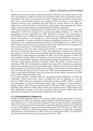 6 
milk of cows and rats fed AFB1-contaminated peanut meal and it was initially termed “milk 
toxin” (de Iongh et al., 1964). It was later discovered that AFM1 is not a metabolite exclusive 
of mammals and, in fact, it is produced by crude or isolated microsomal liver preparations 
from many non-mammalian species. For example, AFM1 was found in most tissues of 
chickens receiving a diet containing 2,057 ppb AFB1 for 35 days (Chen et al., 1984); the 
highest level was found in the liver and kidneys, which relates to the important role of these 
organs in the biotransformation and elimination of xenobiotics, respectively. 
AFQ1 results from the 3α-hydroxylation of AFB1 and it was first discovered as a major 
metabolite of AFB1 from monkey liver microsomal incubations (Masri et al., 1974). The 
predominant enzyme responsible for AFQ1 formation in human liver microsomes is 
CYP3A4 (Raney et al., 1992b) and AFQ1 is considered to be a major metabolite of AFB1 in 
humans and monkeys in vitro (Hsieh et al., 1974). Although AFQ1 has been detected as a 
minor metabolite of chicken and duck microsomal preparations (Leeson et al., 1995) it is 
considered to be a significant detoxication pathway of AFB1 (Raney et al., 1992b). In fact, 
AFQ1 is about 18 times less toxic for chicken embryos than AFB1 and it is not mutagenic in 
the Salmonella typhimurium TA 1538 test (Hsieh et al., 1974). 
The hydration of the vinyl ether double bond (C8-C9) of AFB1 produces the 8-hydroxy 
derivative or hemiacetal, also known as AFB2a. This metabolite was discovered in 1966 and, 
interestingly, it can be produced enzymatically (by both higher organisms and microbial 
metabolism), by photochemical degradation of AFB1, and by the treatment of AFB1 with 
acid (Lillehoj & Ciegler, 1969). The formation of the hemiacetal is difficult to assess in vitro 
because of strong protein binding, which probably involves the formation of Schiff bases 
with free amino groups (Patterson & Roberts, 1972). The ability of certain species to 
metabolize AFB1 into its hemiacetal at higher rates than others constitutes an important 
aspect of the resistance to the toxin, since the toxicity of AFB2a is much lower than that of the 
parent compound. For instance, AFB2a has been shown to be not toxic to chicken embryos at 
levels 100 times the LD50 of AFB1 (Leeson et al., 1995), and the administration of 1.2 mg of 
AFB2a to one-day-old ducklings does not produce the adverse effects caused by the same 
dose of AFB1 (Lillehoj & Ciegler, 1969). 
It has been generally considered that the monohydroxylated metabolites of AFB1 are 
“detoxified” forms of the toxin, which is probably the case for aflatoxins B2a and Q1; 
however, AFM1 cannot be considered a detoxication product of AFB1. AFM1 is cytotoxic 
and carcinogenic in several experimental models and in ducklings its acute toxicity is 
similar to that of AFB1 (12 and 16 μg/duckling for AFB1 and AFM1, respectively). Also in 
ducklings, both AFB1 and AFM1 induce similar liver lesions; however, AFB1 induces only 
mild degenerative changes in the renal convoluted tubules whereas AFM1 causes both 
degenerative changes and necrosis of the tubules (Purchase, 1967). 
Aflatoxins – Biochemistry and Molecular Biology 
2.1.2 O-Demethylation of aflatoxin B1 
Another CYP450-mediated reaction of rat, mouse, guinea pig and rabbit livers is the 4-O-demethylation 
of AFB1. The phenolic product formed was initially isolated from monkey 
urine (Dalezios et al., 1971) and named aflatoxin P1 (the P comes from the word primate). 
AFP1 can be hydroxylated at the 9a position to form 4,9a-dihydroxyaflatoxin B1 (AFM1-P1, 
see Fig. 1), although this compound can also originate from AFM1 (Eaton et al., 1988). AFP1 
is generally considered a detoxication product, mainly because it is efficiently conjugated 
with glucuronic acid (Holeski et al., 1987). There is no evidence that AFP1 or its 9a-hydroxy 
derivative are produced by any avian species (Leeson et al., 1995). 
 