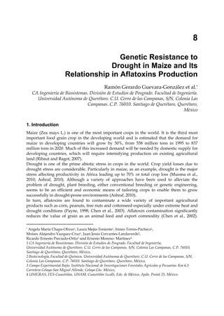 8 
Genetic Resistance to 
Drought in Maize and Its 
Relationship in Aflatoxins Production 
Ramón Gerardo Guevara-González et al.* 
CA Ingeniería de Biosistemas. División de Estudios de Posgrado. Facultad de Ingeniería. 
Universidad Autónoma de Querétaro. C.U. Cerro de las Campanas, S/N, Colonia Las 
Campanas. C.P. 76010. Santiago de Querétaro, Querétaro, 
México 
1. Introduction 
Maize (Zea mays L.) is one of the most important crops in the world. It is the third most 
important food grain crop in the developing world and is estimated that the demand for 
maize in developing countries will grow by 50%, from 558 million tons in 1995 to 837 
million tons in 2020. Much of this increased demand will be needed by domestic supply for 
developing countries, which will require intensifying production on existing agricultural 
land (Ribaut and Ragot, 2007). 
Drought is one of the prime abiotic stress in crops in the world. Crop yield losses due to 
drought stress are considerable. Particularly in maize, as an example, drought is the major 
stress affecting productivity in Africa leading up to 70% or total crop loss (Muoma et al., 
2010; Ashraf, 2010). Although a variety of approaches have been used to alleviate the 
problem of drought, plant breeding, either conventional breeding or genetic engineering, 
seems to be an efficient and economic means of tailoring crops to enable them to grow 
successfully in drought-prone environments (Ashraf, 2010). 
In turn, aflatoxins are found to contaminate a wide variety of important agricultural 
products such as corn, peanuts, tree nuts and cottonseed especially under extreme heat and 
drought conditions (Payne, 1998; Chen et al., 2003). Aflatoxin contamination significantly 
reduces the value of grain as an animal feed and export commodity (Chen et al., 2002). 
* Angela María Chapa-Oliver1, Laura Mejía-Teniente1, Irineo Torres-Pacheco1, 
Moises Alejandro Vazquez-Cruz1, Juan Jesús Cervantes-Landaverde2, 
Ricardo Ernesto Preciado-Ortiz3 and Ernesto Moreno- Martinez4 
1 CA Ingeniería de Biosistemas. División de Estudios de Posgrado. Facultad de Ingeniería, 
Universidad Autónoma de Querétaro. C.U. Cerro de las Campanas, S/N, Colonia Las Campanas, C.P. 76010, 
Santiago de Querétaro, Querétaro, México, 
2 Biotecnología, Facultad de Química. Universidad Autónoma de Querétaro. C.U. Cerro de las Campanas, S/N, 
Colonia Las Campanas. C.P. 76010. Santiago de Querétaro, Querétaro, México, 
3 Campo Experimental Bajío. Instituto Nacional de Investigaciones Forestales Agrícolas y Pecuarias. Km 6.5 
Carretera Celaya-San Miguel Allende, Celaya Gto. México, 
4 UNIGRAS, FES-Cuautitlán, UNAM, Cuautitlán Izcalli, Edo. de México, Apdo. Postal 25. México. 
 