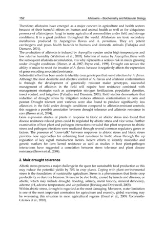 152 
Therefore; aflatoxins have emerged as a major concern in agriculture and health sectors 
because of their harmful effects on human and animal health as well as for ubiquitous 
presence of aflatoxigenic fungi in many agricultural commodities under field and storage 
conditions; It is a great problem throughout the world. Aflatoxins are toxic secondary 
metabolites produced by Aspergillus flavus and A. parasiticus. They are potent 
carcinogens and poses health hazards to humans and domestic animals (Tubajika and 
Damann, 2001). 
The production of aflatoxin is induced by Aspergillus species under high temperatures and 
low relative humidity (Widstrom et al., 2003). Infection of maize by Aspergillus flavus with 
the subsequent aflatoxin accumulation, it is why represents a serious risk in maize growing 
under drought conditions (Diener, et al.,1987; Payne etal., 1998). Drought can reduce the 
ability of maize to resist the invation of A. flavus, because it negatively affects the expression 
of genes encoding associated.resistance. 
Substantial effort has been made to identify corn genotypes that resist infection by A. flavus. 
Although the most desirable and effective control of A. flavus and aflatoxin contamination 
is through the development of genetically resistant maize genotypes, successful 
management of aflatoxin in the field will require host resistance combined with 
management strategies such as appropriate nitrogen fertilization, population densities, 
insect control, and irrigation (Tubajika and Damann, 2001). Field studies demonstrate that 
reduction of drought stress by irrigation reduces aflatoxin contamination in corn and 
peanut. Drought tolerant corn varieties were also found to produce significantly less 
aflatoxins in the field under drought conditions compared to aflatoxin-resistant controls; 
this suggests a possible association between drought tolerance and aflatoxin resistance in 
corn (Brown et al., 2004). 
Gene expression studies of plants in response to biotic or abiotic stress also found that 
disease resistance-related genes could be regulated by abiotic stress and vice versa. Further 
examination of host plant and pathogen interactions revealed that plant responses to abiotic 
stress and pathogen infections were mediated through several common regulatory genes or 
factors. The presence of “cross-talk” between responses to abiotic stress and biotic stress 
provides new approaches for enhancing host resistance to biotic stress through the up 
regulation of key signal transduction factors. Recent efforts to identify molecular and 
genetic markers for corn kernel resistance as well as studies in host plant-pathogen 
interactions have suggested a correlation between stress tolerance and plant disease 
resistance (Brown et al., 2004). 
2. Maiz drought tolerance 
Abiotic stress presents a major challenge in the quest for sustainable food production as this 
may reduce the potential yields by 70% in crop plants. Coping with plant environmental 
stress is the foundation of sustainable agriculture. Stress is a phenomenon that limits crop 
productivity or destroys biomass. Stress can be also biotic, caused by insects and diseases, or 
abiotic, which may include drought, flooding, salinity, metal toxicity, mineral deficiency, 
adverse pH, adverse temperature, and air pollution (Borlaug and Dowswell, 2005). 
Within abiotic stress, drought is regarded as the most damaging. Moreover, water limitation 
is one of the most important constraints for agriculture and recently, global warming may 
be worsening this situation in most agricultural regions (Gosal et al., 2009; Xoconostle- 
Cázares et al., 2010). 
Aflatoxins – Biochemistry and Molecular Biology 
 