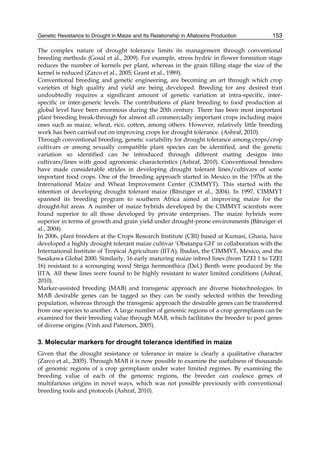 Genetic Resistance to Drought in Maize and Its Relationship in Aflatoxins Production 
153 
The complex nature of drought tolerance limits its management through conventional 
breeding methods (Gosal et al., 2009). For example, stress hydric in flower formation stage 
reduces the number of kernels per plant, whereas in the grain filling stage the size of the 
kernel is reduced (Zarco et al., 2005; Grant et al., 1989). 
Conventional breeding and genetic engineering, are becoming an art through which crop 
varieties of high quality and yield are being developed. Breeding for any desired trait 
undoubtedly requires a significant amount of genetic variation at intra-specific, inter-specific 
or inter-generic levels. The contributions of plant breeding to food production at 
global level have been enormous during the 20th century. There has been most important 
plant breeding break-through for almost all commercially important crops including major 
ones such as maize, wheat, rice, cotton, among others. However, relatively little breeding 
work has been carried out on improving crops for drought tolerance. (Ashraf, 2010). 
Through conventional breeding, genetic variability for drought tolerance among crops/crop 
cultivars or among sexually compatible plant species can be identified, and the genetic 
variation so identified can be introduced through different mating designs into 
cultivars/lines with good agronomic characteristics (Ashraf, 2010). Conventional breeders 
have made considerable strides in developing drought tolerant lines/cultivars of some 
important food crops. One of the breeding approach started in Mexico in the 1970s at the 
International Maize and Wheat Improvement Center (CIMMYT). This started with the 
intention of developing drought tolerant maize (Bänziger et al., 2004). In 1997, CIMMYT 
spanned its breeding program to southern Africa aimed at improving maize for the 
drought-hit areas. A number of maize hybrids developed by the CIMMYT scientists were 
found superior to all those developed by private enterprises. The maize hybrids were 
superior in terms of growth and grain yield under drought-prone environments (Bänziger et 
al., 2004). 
In 2006, plant breeders at the Crops Research Institute (CRI) based at Kumasi, Ghana, have 
developed a highly drought tolerant maize cultivar ‘Obatanpa GH’ in collaboration with the 
International Institute of Tropical Agriculture (IITA), Ibadan, the CIMMYT, Mexico, and the 
Sasakawa Global 2000. Similarly, 16 early maturing maize inbred lines (from TZEI 1 to TZEI 
16) resistant to a scrounging weed Striga hermonthica (Del.) Benth were produced by the 
IITA. All these lines were found to be highly resistant to water limited conditions (Ashraf, 
2010). 
Marker-assisted breeding (MAB) and transgenic approach are diverse biotechnologies. In 
MAB desirable genes can be tagged so they can be easily selected within the breeding 
population, whereas through the transgenic approach the desirable genes can be transferred 
from one species to another. A large number of genomic regions of a crop germplasm can be 
examined for their breeding value through MAB, which facilitates the breeder to pool genes 
of diverse origins (Vinh and Paterson, 2005). 
3. Molecular markers for drought tolerance identified in maize 
Given that the drought resistance or tolerance in maize is clearly a qualitative character 
(Zarco et al., 2005). Through MAB it is now possible to examine the usefulness of thousands 
of genomic regions of a crop germplasm under water limited regimes. By examining the 
breeding value of each of the genomic regions, the breeder can coalesce genes of 
multifarious origins in novel ways, which was not possible previously with conventional 
breeding tools and protocols (Ashraf, 2010). 
 