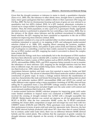 154 
Given that the drought resistance or tolerance in maize is clearly a quantitative character 
(Zarco et al., 2005). But, like tolerance to other abiotic stress, drought stress is controlled by 
many minor genes (polygenes) that have additive effects in their expression (Thi Lang and 
Chi Buu, 2008. The loci on chromosomes housing such types of genes are now referred to as 
quantitative trait loci (QTL) (Ashraf, 2010). In a QTL analysis, phenotypic evaluation is 
carried out in a large number of plants from a segregating population for a variety of genetic 
markers. Then, the whole population, or only a part of it, is genotyped. Finally, appropriate 
statistical analysis is performed to pinpoint the loci controlling a trait (Asins, 2002). Due to 
the intricacy of the abiotic stress tolerance and the problems encountered in phenotypic 
based selection, the QTL mapping has been considered as imperative to the use of DNA 
markers for improving stress tolerance (Ashraf, 2010). 
Natural genetic variation of a crop can be exploited either via direct selection under stressful 
conditions (simulated or natural) or via mapping of QTL and subsequent marker-assisted 
selection (Ashraf et al., 2008). QTL mapping allows assessing the locations, numbers, 
magnitude of phenotypic effects, and pattern of gene action (Vinh and Paterson, 2005). The 
role of polygenes in controlling a trait has been widely assessed by traditional means, but 
the use of DNA markers and QTL mapping has made it convenient to dissect the complex 
traits (Ashraf, 2010). 
Recent molecular biology tools have undoubtedly led to the development of DNA markers 
that have been effectively used to identify QTL a number of traits in different crops. Ashraf 
et al. (2008) have listed a variety of DNA markers such as RFLPs, RAPDs, CAPS, PCRindels, 
AFLPs, microsatellites (SSRs), SNPs, and DNA sequences being currently in use to examine 
the inheritance of stress tolerance. QTL mapping for the drought tolerance trait has been 
done in different crops, the most notable being maize, wheat, barley, cotton, sorghum, and 
rice (Sari-Gorla et al., 1999; Ashraf, 2010). 
Associations between markers and traits were first reported in maize by Stuber and Moll 
(1972) using isozymes. The advent of abundant DNA-based molecular markers allowed the 
construction of genetic maps. In maize, a linkage analysis between the manifestation of 
some key characteristics like male and female flowering time, anthesis-silking interval, plant 
height, and molecular markers [RFLP, microsatellites (SSR) and AFLP] was carried out 
under different water regimes using a maize population consisting of 142 RILs derived from 
selfing the F1 population from a cross B73×H99. Linkage analysis showed that, the QTL 
identified for male flowering time and plant height were the same under well-watered and 
water-stressed conditions (Sari-Gorla et al., 1999). 
A marker-assisted backcross (MABC) selection program for improving grain yield under 
water limited conditions in tropical maize was conducted at CIMMYT, Mexico, which 
involved the crossing of drought resistant line Ac7643 with a drought susceptible line 
CML247. Marker-based selection was carried out stepwise on all four generations (from 
BC1F1 to BC2F3). After the four consecutive MABC cycles, the 70 BC2F3 individuals 
exhibiting the closest allelic composition at target and non-target loci were bred with two 
CIMMYT testers (CML254 and CML274). Thirty genotypes were selected on the basis of 
their performance in terms of grain yield and some key agronomic traits. However, the best 
five MABC-derived hybrids produced yield about 50% more than that of control hybrids, 
but in contrast, under mild water stress, there was no difference between MABC-derived 
hybrids and the control plants. This confirms that the expression of genetic variation for 
drought tolerance mainly depends on the severity of drought stress (Ribaut and Ragot, 
2007). 
Aflatoxins – Biochemistry and Molecular Biology 
 