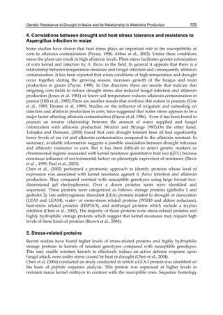 Genetic Resistance to Drought in Maize and Its Relationship in Aflatoxins Production 
155 
4. Correlations between drought and heat stress tolerance and resistance to 
Aspergillus infection in maize 
Some studies have shown that heat stress plays an important role in the susceptibility of 
corn to aflatoxin contamination (Payne, 1998; Abbas et al., 2002). Under these conditions 
stress the plant can result in high aflatoxin levels. Plant stress facilitates greater colonization 
of corn kernel and infection by A. flavus in the field. In general it appears that there is a 
relationship between temperature-moisture and fungal infection and consequently aflatoxin 
contamination. It has been reported that when conditions of high temperature and drought 
occur together during the growing season, increases growth of the fungus and toxin 
production in grains (Payne, 1998). In this direction, there are results that indicate that 
irrigating corn fields to reduce drought stress also reduced fungal infection and aflatoxin 
production (Jones et al. 1981) or lower soil temperature reduces aflatoxin contamination in 
peanut (Hill et al., 1983).There are another results that reinforce this notion in peanuts (Cole 
et al., 1985; Dorner et al. 1989). Studies on the influence of irrigation and subsoiling on 
infection and aflatoxin production in corn, have suggested that water stress appears to be a 
major factor affecting aflatoxin contamination (Payne et al. 1986). Even it has been found in 
peanuts an inverse relationship between the amount of water supplied and fungal 
colonization with aflatoxin production (Wotton and Strange 1987).On the other hand, 
Tubajika and Damann, (2000) found that corn drought tolerant lines all had significantly 
lower levels of ear rot and aflatoxin contamination compared to the aflatoxin resistant. In 
summary, available information suggests a possible association between drought tolerance 
and aflatoxin resistance in corn. But it has been difficult to detect genetic markers or 
chromosomal regions associated with kernel resistance quantitative trait loci (QTL) because 
enormous influence of environmental factors on phenotypic expression of resistance (Davis 
et al ., 1999, Paul et al., 2003). 
Chen et al., (2002) performed a proteomic approach to identify proteins whose level of 
expression was associated with kernel resistance against A. flavus infection and aflatoxin 
production. They compared resistant with susceptible genotypes using large format two-dimensional 
gel electrophoresis. Over a dozen proteins spots were identified and 
sequenced. These proteins were categorized as follows: storage proteins (globulin 1 and 
globulin 2), late embryogenesis abundant (LEA) proteins related to drought or desiccation 
(LEA3 and LEA14), water- or osmo-stress related proteins (WSI18 and aldose reductase), 
heat-stress related proteins (HSP16.9), and antifungal proteins which include a trypsin 
inhibitor (Chen et al., 2002). The majority of those proteins were stress-related proteins and 
highly hydrophilic storage proteins which suggest that kernel resistance may require high 
levels of these kinds of proteins (Brown et al., 2004). 
5. Stress-related proteins 
Recent studies have found higher levels of stress-related proteins and highly hydrophilic 
storage proteins in kernels of resistant genotypes compared with susceptible genotypes. 
This may enable resistant kernels to effectively induce an active defense response upon 
fungal attack, even under stress caused by heat or drought (Chen et al., 2004). 
Chen et al. (2004) conducted an study conducted in which a GLX-I protein was identified on 
the basis of peptide sequence analysis. This protein was expressed at higher levels in 
resistant maize kernel embryos in contrast with the susceptible ones. Sequence homology 
 