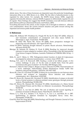 158 
abiotic stress. The roles of these hormones are dependent upon the particular hostpathogen 
interaction (Diaz et al., 2002; Brown et al., 2004). The the effect of phytohormones is also 
regulated by other factors. For example, the MAPK kinase kinase, EDR1, negatively 
regulates SA-inducible defenses, whereas MAPK 4 appears to differentially regulate SA and 
JA signals. These findings also suggest that MAPK modulates cross-talk between different 
plant defense pathways (Hammond-Kosacky and Parkerz, 2003). 
Everything discussed in this article, on the complex role of drought in relation to aflatoxin 
corn contamination, shows the current research situation and paths toward solving this 
important and serious public health problem 
8. References 
Abbas HK, Williams WP, Windham GL, Pringle HC III, Xie W, Shier WT (2002). Aflatoxin 
Aflatoxins – Biochemistry and Molecular Biology 
and fumonisin contamination of commercial corn (Zea mays) hybrids in 
Mississippi. J. Agric. Food Chem. 50:5246-5254. 
Ashraf M, Athar HR, Harris PJC, Kwon TR (2008). Some prospective strategies for 
improving crop salt tolerance. Adv Agron 97:45-110. 
Ashraf M (2010). Inducing drought tolerance in plants: Recent advances. Biotechnology 
Advances 28:169-183. 
Bänziger M, Setimela PS, Hodson D, Vivek B (2004) Breeding for improved drought 
tolerance in maize adapted to southern Africa. Proceedings of the 4th International 
Crop Science Congress. Brisbane, Australia: Published on CDROM; 2004. 26 Sep – 1 
Oct. 
Beffa, R., and F. Meins, Jr. 1996. Pathogenesis-related function of plant β-1,3-glucanases 
investigated by antisense transformation—a review. Gene 179:97–103. 
Borlaug, N.E., and C. R. Dowswell. 2005. Feeding a world of ten billion people: A 21st 
century challenge. In proc. of “In the wake of double helix: From the green 
revolution to the gene revolution” 27–31st May 2003 Bologna, Italy. 
Bormann C, Baier D, Horr I, Raps C, Berger J, Jung G, Schwartz H (1999). Characterization of 
a novel, antifungal, chitin-binding protein Streptomyces tendae Tu901 that 
interferes with growth polarity. J. Bacteriol. 181:7421–7429. 
Brown RL, Chen ZY, Cleveland TE (2009). Evidence for an association in corn between stress 
tolerance and resitance to Aspergillus flavus infection and aflatoxins 
contamination. Afr. J. Biotechnol. 12:693-699. 
Chen ZY, Brown RL, Damann KE, Cleveland TE (2002). Identification of unique or elevated 
levels of kernel proteins in aflatoxin-resistant maize genotypes through proteome 
analysis. Phytopathology 92:1084-1094. 
Chen ZY, Brown RL, Damann KE, Cleveland TE (2004). Identification of a Maize Kernel 
Stress-Related Protein and Its Effect on Aflatoxin Accumulation. Phytopathology 
94:938-945. 
Diaz J, ten Have A, van Kan JA (2002). The role of ethylene and wound signaling in 
resistance of tomato to Botrytis cinerea. Plant Physiol. 129:1341-1351. 
Diener, U. L., Cole, R. J., Sanders, T. H., Payne, G. A., Lee, L. S., and Klich, M. A. 1987. 
Epidemiology of aflatoxin formation by Aspergillus flavus. Annu. Rev. 
Phytopathol. 25:249-270. 
Gosal SS, Wani SH, Kang MS (2009). Biotechnology and Drought Tolerance. Journal of Crop 
Improvement 23:19-54. 
 