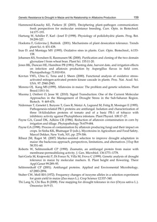 Genetic Resistance to Drought in Maize and Its Relationship in Aflatoxins Production 
159 
Hammond-Kosacky KE, Parkerz JE (2003). Deciphering plant–pathogen communication: 
fresh perspectives for molecular resistance breeding. Curr. Opin. in Biotechnol. 
14:177–193. 
Hartung W, Schiller P, Karl –Josef D (1998). Physiology of poikilohydric plants. Prog. Bot. 
59:299-327. 
Hoekstra F, Golovina J, Buitinik (2001). Mechanisms of plant dessication tolerance. Trends 
plant Sci. 6: 431-438. 
Inze D. and Montagu MV (1995). Oxidative stres in plants. Curr. Opin. Biotechnol., 6:153- 
158. 
Johansen KS, Svendsen II, Rasmussen SK (2000). Purification and cloning of the two domain 
glyoxalase I from wheat bran. Plant Sci. 155:11-20. 
Jones RK, Duncan HE, Hamilton PB (1981). Planting date, harvest date, and irrigation effects 
on infection and aflatoxin production by Aspergillus flavus in field corn. 
Phytopathology 71:810-816. 
Kovtun YWL, Chiu G, Tena and J. Sheen (2000). Functional analysis of oxidative stress-activated 
mitogen-activated protein kinase cascade in plants. Proc. Nat. Acad. Sci. 
USA. 97: 2940-2945. 
Moreno OJ, Kang MS (1999). Aflatoxins in maize: The problem and genetic solutions. Plant 
Breed.118:1-16. 
Muoma J, Ombori O, Jesse M. (2010). Signal Transduction: One of the Current Molecular 
Approaches in the Management of Drought Stress in the Sub-Saharan Region. 
Biotech. 9: 469-476. 
Niderman T, Genetet I, Buryere T, Gees R, Stintzi A, Legrand M, Fritig B, Mosinger E (1995). 
Pathogenesis-related PR-1 proteins are antifungal. Isolation and characterization of 
three 14-kilodalton proteins of tomato and of a basic PR-1 of tobacco with 
inhibitory activity against Phytophthora infestans. Plant Physiol. 108:17–27. 
Payne GA, Cassel DK, Adkins CR (1986). Reduction of aflatoxin contamination in corn by 
irrigation and tillage. Phytopathology 76:679-684. 
Payne GA (1998). Process of contamination by aflatoxin producing fungi and their impact on 
crops. In Sinha KK, Bhatnagar D (eds.), Mycotoxins in Agriculture and Food Safety. 
Marcel Dekker, New York, NY, pp. 279-306. 
Ribaut JM, Ragot M. (2007) Marker-assisted selection to improve drought adaptation in 
maize: the backcross approach, perspectives, limitations, and alternatives. J Exp Bot 
58:351–60. 
Roberts W, Selitrennikoff CP (1990). Zeamatin, an antifungal protein from maize with 
membrane-permeabilizing activity. J. Gen. Microbiol. 136:1771–1778. 
Sari-Gorla M, Krajewski P, Di Fonzo N, Villa M, Frova C (1999). Genetic analysis of drought 
tolerance in maize by molecular markers. II. Plant height and flowering. Theor 
Appl Genet 99:289–95. 
Selitrennikoff CP (2001). Antifungal proteins. Applied and Enviromental Microbiology. 
67:2883-2894. 
Stuber CW, Moll RH (1972). Frequency changes of isozyme alleles in a selection experiment 
for grain yield in maize (Zea mays L.). Crop Science 12:337–340. 
Thi Lang N, Chi Buu B (2008). Fine mapping for drought tolerance in rice (Oryza sativa L.). 
Omonrice 16:9-15. 
 