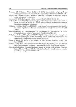 160 
Thomann EB, Sollinger J, White C, Rivin CJ (1992). Accumulation of group 3 late 
Aflatoxins – Biochemistry and Molecular Biology 
embryogenesis abundant proteins in Zea mays embryos. Plant Physiol. 99:607-614. 
Tubajika KM, Damann KE (2001). Sources of Resistance to Aflatoxin Production in maize. J. 
Agric. Food Chem. 49:2652-2656. 
Van Loon LC (1985). Pathogenesis-related proteins. Plant Mol. Biol. 116: 111–116. 
Vinh NT, Paterson AH (2005). Genome mapping and its implication for stress resistance in 
plants. In: Ashraf M, Harris PJC, editors. Abiotic stresses: plant resistance through 
breeding and molecular approaches. 
Widstrom NW, Guo BZ, Wilson DM (2003). Integration of crop management and genetics 
for control of preharvest aflatoxin contamination of corn. J. Toxicol.Toxin Rev., 22: 
199-227. 
Xoconostle-Cázares B, Ramírez-Ortega FA, Flores-Elenes L, Ruíz-Medrano R (2010). 
Drought Tolerance in Crop Plants. Am. J. Plant Physiol., 5:241-256. 
Xu D, Duan X, Wang B, Hong B, Ho THD, Wu R (1996). Expression of a late embryogenesis 
abundant protein gene HVA1, from barley confers tolerance to water deficit and 
salt stress in transgenic rice. Plant Physiol. 110:249-257. 
Zhang S, Klessig DF (2001). MAPK cascades in plant defense signaling. Trends Plant 
Sci.6:520-527. 
Mahuku George. 2010. Varietal improvement for managing Aspergillus flavus and aflatoxin 
in maize International Mycotoxin Conference - MycoRed. 2010 Penang, Malaysia. 
Zarco Perelló Emiliano, González Hernández Victor A., López Peral ta María Cristina y 
Salinas Moreno Yolanda. 2005. Physiological markers for drough tolerance in maize 
( Zea Mays L.). Agrociencia 39: 517-528. 
 