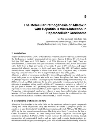 9 
The Molecular Pathogenesis of Aflatoxin 
with Hepatitis B Virus-Infection in 
Hepatocellular Carcinoma 
Hai-Xia Cao and Jian-Gao Fan 
Department of Gastroenterology, Xinhua Hospital, 
Shanghai Jiaotong University School of Medicine, Shanghai, 
China 
1. Introduction 
Hepatocellular carcinoma (HCC) is the fifth most common cancer worldwide and represents 
the third cause of mortality among deaths from cancer (Semela & Heim, 2011; EI-Serag & 
Rudolph, 2007; Yuen et al, 2009; Lodato et al, 2006; Hainaut & Boyle, 2008). There are 
upwards of 600, 000 new cases each year in Asia and sub-Saharan Africa, where populations 
suffer both from a high prevalence of hepatitis B virus (HBV) infection and largely 
uncontrolled aflatoxin exposure in food, and more than 200, 000 HCC-related deaths 
annually in the People’s Republic of China alone (Kew, 2002; Wang et al, 2002). Aflatoxins 
may play a causative role in 5%-28% of all global HCC cases (Liu & Wu, 2010). 
Aflatoxin is a kind of mycotoxins produced by the mold Aspergillus flavus, which can be 
found in legumes, corns, soybeans, rice, milk, and cheese throughout their lives. Aflatoxin 
B1 (AFB1) is regarded as a class I carcinogen by the World Health Organization (Henry et al, 
2001; López et al, 2002). Aflatoxin B1, the most commonly occurring and potent of the 
aflatoxins is associated with a specific AGG to AGT transversion mutation at codon 249 of 
the p53 gene in human HCC, providing mechanistic support to a causal link between 
exposure and disease (Goldman & Shields, 2003; Sugimura, 2000; Wild & Montesano, 2009). 
Prospective epidemiological studies have shown a more than multiplicative interaction 
between HBV and aflatoxins in terms of HCC risk. In this chapter, the available evidence for 
the mechanism of aflatoxin with HBV-infection in HCC will be reviewed. 
2. Mechanisms of aflatoxins in HCC 
Aflatoxins, first described in the early 1960s, are the most toxic and carcinogenic compounds 
among the known mycotoxins. They are produced by several Aspergillus species and 
consist of at least 16 structurally related furanocoumarins, of which AFB1, AFB2, AFG1, and 
AFG2 are the four most abundant aflatoxins. The designation B and G came from the Blue or 
Green fluorescence emitted by these compounds under long-wave ultraviolet light, 
respectively (McLean & Dutton, 1995). Human exposure to aflatoxins is mainly through 
consumption of contaminated staples, such as maize and pea-nuts. Contaminations are 
often the result of inappropriate storage of grain, which leads to the infestation by aflatoxin- 
 