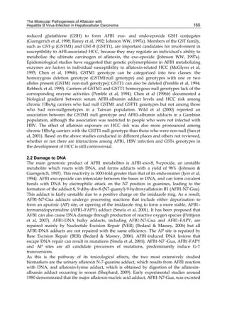 The Molecular Pathogenesis of Aflatoxin with 
Hepatitis B Virus-Infection in Hepatocellular Carcinoma 
165 
reduced glutathione (GSH) to form AFB1 exo- and endo-epoxide GSH conjugates 
(Guengerich et al, 1998; Raney et al, 1992; Johnson WW, 1997a). Members of the GST family, 
such as GST-μ (GSTM1) and GST-θ (GSTT1), are important candidates for involvement in 
susceptibility to AFB-associated HCC, because they may regulate an individual’s ability to 
metabolize the ultimate carcinogen of aflatoxin, the exo-epoxide (Johnson WW, 1997a). 
Epidemiological studies have suggested that genetic polymorphisms in AFB1 metabolizing 
enzymes are factors in individual susceptibility to aflatoxin-related HCC (McGlynn et al, 
1995; Chen et al, 1996b). GSTM1 genotype can be categorized into two classes: the 
homozygous deletion genotype (GSTM1null genotype) and genotypes with one or two 
alleles present (GSTM1 non-null genotype); GSTT1 can also be deleted (Pemble et al, 1994; 
Rebbeck et al, 1999). Carriers of GSTM1 and GSTT1 homozygous null genotypes lack of the 
corresponding enzyme activities (Pemble et al, 1994). Chen et al (1996b) documented a 
biological gradient between serum AFB1-albumin adduct levels and HCC risk among 
chronic HBsAg carriers who had null GSTM1 and GSTT1 genotypes but not among those 
who had non-nullgenotypes in a Taiwan population. Wild et al (2000) reported an 
association between the GSTM1 null genotype and AFB1-albumin adducts in a Gambian 
population, although the association was restricted to people who were not infected with 
HBV. The effect of aflatoxin exposure on HCC risk was also more pronounced among 
chronic HBsAg carriers with the GSTT1 null genotype than those who were non-null (Sun et 
al, 2001). Based on the above studies conducted in different places and others not reviewed, 
whether or not there are interactions among AFB1, HBV infection and GSTs genotypes in 
the development of HCC is still controversial. 
2.2 Damage to DNA 
The main genotoxic product of AFB1 metabolites is AFB1-exo-8, 9-epoxide, an unstable 
metabolite which reacts with DNA, and forms adducts with a yield of 98% (Johnson & 
Guengerich, 1997). This reactivity is 1000-fold greater than that of its endo-isomer (Iyer et al, 
1994). AFB1-exo-epoxide can intercalate between the bases in DNA, and can form covalent 
bonds with DNA by electrophilic attack on the N7 position in guanines, leading to the 
formation of the adduct 8, 9-dihy-dro-8-(N7-guanyl)-9-hydroxyaflatoxin B1 (AFB1-N7-Gua). 
This adduct is fairly unstable due to a positive charge on the imidazole ring. As a result, 
AFB1-N7-Gua adducts undergo processing reactions that include either depurination to 
form an apurinic (AP) site, or opening of the imidazole ring to form a more stable, AFB1– 
formamidopyrimidine (AFB1–FAPY) adduct (Smela et al, 2001). It has been proposed that 
AFB1 can also cause DNA damage through production of reactive oxygen species (Petitjean 
et al, 2007). AFB1-DNA bulky adducts, including AFB1-N7-Gua and AFB1–FAPY, are 
repaired mainly by Nucleotide Excision Repair (NER) (Bedard & Massey, 2006) but all 
AFB1-DNA adducts are not repaired with the same efficiency. The AP site is repaired by 
Base Excision Repair (BER) (Bedard & Massey, 2006). AFB1-induced DNA lesions that 
escape DNA repair can result in mutations (Smela et al, 2001). AFB1-N7 -Gua, AFB1-FAPY 
and AP sites are all candidate precursors of mutations, predominantly induce G-T 
transversions. 
As this is the pathway of its toxicological effects, the two most extensively studied 
biomarkers are the urinary aflatoxin N-7-guanine adduct, which results from AFB1 reaction 
with DNA, and aflatoxin-lysine adduct, which is obtained by digestion of the aflatoxin– 
albumin adduct occurring in serum (Shephard, 2009). Early experimental studies around 
1980 demonstrated that the major aflatoxin-nucleic acid adduct, AFB1-N7-Gua, was excreted 
 