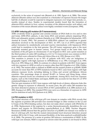 166 
exclusively in the urine of exposed rats (Bennett et al, 1981; Egner et al, 2006). The serum 
aflatoxin-albumin adduct was also examined as a biomarker of exposure because the longer 
half-life of albumin would be expected to integrate exposures over longer time periods, i.e., 
months instead of days. Studies in experimental models found that the formation of 
aflatoxin-DNA adducts in liver, urinary excretion of the aflatoxin-nucleic acid adduct, and 
formation of the serum albumin adduct were highly correlated events (Groopman, 1994). 
Aflatoxins – Biochemistry and Molecular Biology 
2.3 AFB1 inducing p53 mutaion (G-T transversions) 
AFB1 covalently binds to guanine and cytosine residues of DNA both in vivo and in vitro 
and forms AFB1-DNA adducts, it also forms RNA and protein adducts impairing DNA, 
RNA and ultimately protein synthesis (Santella et al, 1998; Meneghini & Schumacher, 1977; 
Amstad & Cerutti, 1983). The presence of AFB1-DNA adducts can contribute to genetic 
alterations involved in the development of HCC. In 1977, Lin et al (1977) reported that 
adduct formation by metabolically activated reactive intermediates with hepatocyte DNA 
could lead to mutations in the host genome. The p53 tumor suppressor gene is the most 
frequently mutated gene in human cancers. Two groups found at the same time, that 
mutations of the p53 gene on chromosome 17 are frequent in HCC and a point mutation at 
the third position of codon 249 resulting in a G:C to T:A transversion was common in HCC 
tissues which were collected in China and Africa (Hsu et al, 1991; Bressac et al, 1991). 
This mutation is present in up to 50% of patients with HCC who are indigenous to 
geographic regions with high exposure to AFB1(Bressac et al, 1991; Coursaget et al, 1993; 
Hsu et al, 1991; Ming et al, 2002). In contrast, it is absent in patients with HCC from regions 
with low exposure to AFB1 as well as in cancers other than HCC(Aguilar et al, 1994; Challen 
et al, 1992). The mutant allele is defined as R249S and the mutant protein as p.R249S. R249S 
accounts for more than 90% of TP53 mutations found in HCC cases from regions with high 
aflatoxin exposure levels, including Qidong in China and several sub-Saharan African 
countries. This percentage drops to around 30–40% in Taiwan and Hong Kong, where 
aflatoxin exposure levels are considered to be moderate. Among HCCs from low exposure 
regions, such as the United States and Japan, R249S only accounts for less than 6% of TP53 
mutations(Petitjean et al, 2007). 
This hot spot mutation in HCC from regions with high levels of dietary aflatoxins links this 
genetic change to exposure to aflatoxins. In recent years, the p53 codon 249 mutation has 
also been detected in plasma or serum DNA of HCC patients(Kirk et al, 2000; Jackson et al, 
2001; Kuang et al, 2005). This mutated DNA may serve as a biomarker of exposure to AFB1 
and for detection of early HCC(Jackson et al, 2001). 
2.4 P53 mutation in HCC 
The crystal structure of the wild-type p53 core domain in complex with DNA reveals that 
the arginine at position 249 provides four essential bridges to other residues in the L2 and 
L3 loops of the DNA-binding surface, but does not make direct contacts with DNA(Cho et 
al, 1994). Replacement of the arginine by a serine thermodynamically destabilizes the core 
domain and impairs its DNA-binding capacity(Bullock et al, 2000). Nuclear Magnetic 
Resonance (NMR) showed that the general structure of p.R249S core domain was similar to 
that of wild-type p53, but that the mutant demonstrated local structural distortion around 
position 249 in the L3 loop, with increased flexibility of the beta-sandwich scaffold(Friedler 
et al, 2004). The presence of a serine at position 249 induces a reorientation of M243. In the 
wild-type core domain, M243 is exposed to solvent when the protein is not bound to DNA 
 