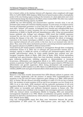 The Molecular Pathogenesis of Aflatoxin with 
Hepatitis B Virus-Infection in Hepatocellular Carcinoma 
167 
but is buried within at the interface between p53 oligomers when complexed with target 
DNA. In T-p53C-R249S, M243 displaces M246 from its buried location within a hydrophobic 
pocket of the zinc-binding region, leading to the formation of a short alpha-helix and a local 
conformational change that displaces the DNA-contact residue R248. This effect may explain 
the loss of the DNA-binding capacity of p.R249S. 
p.R249S has lost DNA-binding and transactivation capacities towards most, if not all, 
promoters that contain p53 consensus binding sequence. In yeast assays, its residual activity 
towards p53-dependent promoters is of less than 20% of that of wild-type p53, similar to 
most other ‘‘hotspot” p53 mutants. At biological level, Ponchel and colleagues(1994) have 
reported an increase in colony formation but not of tumorigenicity in nude mice upon 
transfection of R249S in Hep3B (p53-null hepatoblastoma cells). Using non-immortalized 
human epithelial cells, Schleger and colleagues (1999) found that p.R249S expression 
increased the size but not the number of colonies in clonogenicity assays, but did not 
prolong the lifespan of the cells. Two studies have addressed the effects of transgenic 
expression of the murine homologous p.R246S in mouse liver. Yin and colleagues (1998) 
have reported enhanced cell cycle activity in the liver due to an increased entry into G1 
phase. Thus, none of the above mechanisms provide a convincing functional explanation for 
the apparent selection of p.R249S in aflatoxin-induced HCC. 
Tumor-derived p53 mutant proteins contribute to carcinogenesis through three overlapping 
mechanisms (Gouas et al, 2010): loss of wild-type p53 trans-activation function (loss of 
function); capacity to inhibit the activity of wild-type p53 (dominant-negative effect) and 
possible ‘gain-of-function’ effects, by which mutant proteins have acquired new, pro-oncogenic 
properties (Brosh & Rotter, 2009; Oren & Rotter, 2010). Several mechanisms 
underlying such gain-of-function effects have been described, including: transactivation of 
gene enhancing proliferation, inhibiting apoptosis or chemoresistance or increasing 
invasiveness, inflammation and angiogenesis (Brosh et al., 2009); interaction with various 
proteins, in particular TAp63 and TAp73, the products of two genes related to TP53 that exert 
differentiation and growth suppressive effects during development and morphogenesis 
(Bergamaschi et al, 2003; Gaiddon et al, 2001; Marin et al, 2000; Strano et al, 2002). It is not clear 
whether p.R249S exerts such gain-of-function effects which needs further studies. 
2.5 Others changes 
Moreover, it has been recently demonstrated that AFB1-albumin adducts in patients with 
HCC correlate significantly with the presence of plasma DNA hypermethylation and 
mutations in the p16 and p53 tumor suppressor genes (Zhang et al, 2006). AFB1-induced 
HCC in Fischer 344 rats showed activating mutations in codon 12 of K-ras but in human 
HCC, the incidence of point mutation of K-ras and N-ras oncogenes was low (Tsuda et al, 
1989). In an in vitro study, AFB1 interfered with the molecular mechanisms of cell cycle 
regulation (Ricordy et al, 2002). Gursoy-Yuzuqullu (2011) showed that genotoxic doses of 
AFB1 induce an incomplete and inefficient checkpoint response in human cells. This 
defective response may contribute to the mutagenic and carcinogenic potencies of aflatoxins. 
AFB1 also induced mitotic recombination (Stettler & Sengstag, 2001) and minisatellite 
rearrangements (Kaplanski et al, 1997). Mitotic recombination and genetic instability may 
therefore be alternative mechanisms by which aflatoxin contributes to genetic alterations in 
HCC (Wild & Turner 2002). 
Long and colleagues(2009) report that there were interactions between the genetic 
polymorphism of XPD codon 751 and AFB1-exposure years, and imply that this 
 