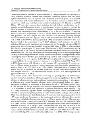 The Molecular Pathogenesis of Aflatoxin with 
Hepatitis B Virus-Infection in Hepatocellular Carcinoma 
169 
CYP450 enzymes that metabolize AFB1 is increased in HBsAg-transgenic mice (Kirby et al, 
1994). Moreover, Gambian children and adolescents chronically infected with HBV show 
higher concentrations of AFB1 adducts than uninfected individuals (Kew, 2003). Second, 
viral replication and chronic inflammation due to infection induces oxidative stress in 
hepatocytes, which may contribute to the mutation load at codon 249 (Hussain et al, 1994) 
.Third, HBV may also promote these mutations through indirect mechanisms, e.g. by 
inducing chronic inflammation which, in turn, increases hepatocyte turnover rate and the 
risk of acquisition of a mutation such as R249S. Another possible mechanism of interference 
between HBV and mutagenesis at codon 249 may occur at the level of cellular DNA repair. 
AFB1–DNA adducts, in particular, AFB1-N7-Gua and AFB1-FAPY, are repaired through the 
NER pathway. The viral antigen HBx can decrease NER efficiency, probably through 
physical interaction with wild-type p53 and/or with the components of the NER machinery, 
such as XPB and XPD DNA helicases (Jia et al, 1999). The inhibition of NER by HBx may 
therefore lead to the persistence of AFB1-DNA adducts, which increases the risk for 
mutations. However, this mechanism does not account for the specific retention of R249S, 
unless some form of sequence-specificity in preferential repair of DNA at other positions 
than the third base of codon 249 is concerned. The high rate of R249S mutation may also be 
the consequence of the fact that this mutant provides some kind of selective advantage to 
infected liver cells. This may lead to the clonal expansion of p.R249S-expressing hepatocytes 
and may increase the probability for further accumulation of other cancer-prone mutations. 
This property may be due to a special capacity of p.R249S to form complexes with selected 
viral antigens. It has been reported that the HBx protein physically associates with p53 and 
apparently blocks its normal function in vitro and in vivo (Feitelson et al, 1993; Wang XW et 
al, 1994). In agreement with this view, in mice carrying HBx transgene, the X protein may 
bind to p53 and induce its retention into the cytoplasm, thus functionally inactivating its 
function (Ueda et al, 1995; Lin Y et al, 1997). Whether this interaction is of relevance for 
mutant p53, and in particular for p.R249S, is not clear. Of note, those HBx transgenic mice 
have a higher levels of G: C–T:A transversions induced by AFB1 than AFB1-exposed wild-type 
mice (Madden et al, 2002). 
There maybe exists other mechanisms, including the predisposition of HBV-infected 
hepatocytes to aflatoxin induced DNA damage; an increase in susceptibility to chronic HBV 
infection in aflatoxin-exposed individuals; and oxidative stress exacerbated by co-exposure 
to aflatoxins and chronic hepatitis infection. Some epidemiological studies have clearly 
shown that two factors of importance in determining the risk of HCC in the natural history 
of HBV infection are the age at primary infection and the presence of serum HBeAg or HBV 
DNA, biomarkers of active viral replication, in patients with chronic active hepatitis (Yang 
et al, 2002). In addition, hepatitis B virus X (HBx) protein affects various cellular functions 
relevant to cancer development, namely p53 and oxidative DNA damage (Hussain et al, 
2007). This correlation may be indicative of AFB1 exposure itself inducing oxidative stress, 
HBV could predispose hepatocytes to the carcinogenic action of aflatoxins. For example, 
human liver epithelial cells, expressing wild-type p53 and transfected with HBx gene were 
more sensitive to the cytotoxic action of AFB1-8, 9-epoxide than were the parent cells (Sohn 
et al, 2000). The HBx expressing cells were also more prone to apoptosis and to induction of 
mutations at codon 249 of the p53 gene. Aflatoxin exposure may alter the effects of the 
hepatitis virus infection, perhaps affecting susceptibility to infection or viral replication. 
HepG2 cells transfected with re-circularised HBV and treated with AFB1 showed a 2-3-fold 
increase in HBsAg at 96 hours post-treatment (Banerjee et al, 2000). DNA damage can also 
 