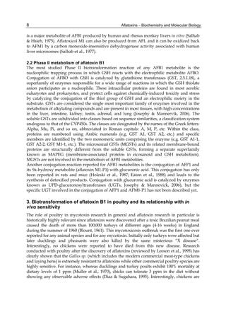 8 
is a major metabolite of AFB1 produced by human and rhesus monkey livers in vitro (Salhab 
& Hsieh, 1975). Aflatoxicol M1 can also be produced from AFL and it can be oxidized back 
to AFM1 by a carbon monoxide-insensitive dehydrogenase activity associated with human 
liver microsomes (Salhab et al., 1977). 
2.2 Phase II metabolism of aflatoxin B1 
The most studied Phase II biotransformation reaction of any AFB1 metabolite is the 
nucleophilic trapping process in which GSH reacts with the electrophilic metabolite AFBO. 
Conjugation of AFBO with GSH is catalyzed by glutathione transferases (GST, 2.5.1.18), a 
superfamily of enzymes responsible for a wide range of reactions in which the GSH thiolate 
anion participates as a nucleophile. These intracellular proteins are found in most aerobic 
eukaryotes and prokaryotes, and protect cells against chemically-induced toxicity and stress 
by catalyzing the conjugation of the thiol group of GSH and an electrophilic moiety in the 
substrate. GSTs are considered the single most important family of enzymes involved in the 
metabolism of alkylating compounds and are present in most tissues, with high concentrations 
in the liver, intestine, kidney, testis, adrenal, and lung (Josephy & Mannervik, 2006). The 
soluble GSTs are subdivided into classes based on sequence similarities, a classification system 
analogous to that of the CYP450s. The classes are designated by the names of the Greek letters: 
Alpha, Mu, Pi, and so on, abbreviated in Roman capitals: A, M, P, etc. Within the class, 
proteins are numbered using Arabic numerals (e.g. GST A1, GST A2, etc.) and specific 
members are identified by the two monomeric units comprising the enzyme (e.g. GST A1-1, 
GST A2-2, GST M1-1, etc.). The microsomal GSTs (MGSTs) and its related membrane-bound 
proteins are structurally different from the soluble GSTs, forming a separate superfamily 
known as MAPEG (membrane-associated proteins in eicosanoid and GSH metabolism). 
MGSTs are not involved in the metabolism of AFB1 metabolites. 
Another conjugation reaction reported for AFB1 metabolites is the conjugation of AFP1 and 
its 9a-hydroxy metabolite (aflatoxin M1-P1) with glucuronic acid. This conjugation has only 
been reported in rats and mice (Holeski et al., 1987; Eaton et al., 1988) and leads to the 
synthesis of detoxified products. Conjugation with glucuronic acid is catalyzed by enzymes 
known as UPD-glucuronosyltransferases (UGTs, Josephy & Mannevick, 2006), but the 
specific UGT involved in the conjugation of AFP1 and AFM1-P1 has not been described yet. 
3. Biotransformation of aflatoxin B1 in poultry and its relationship with in 
vivo sensitivity 
The role of poultry in mycotoxin research in general and aflatoxin research in particular is 
historically highly relevant since aflatoxins were discovered after a toxic Brazilian peanut meal 
caused the death of more than 100,000 turkeys of different ages (4-16 weeks) in England 
during the summer of 1960 (Blount, 1961). This mycotoxicosis outbreak was the first one ever 
reported for any animal species and for any mycotoxin. Initially only turkeys were affected but 
later ducklings and pheasants were also killed by the same misterious “X disease“. 
Interestingly, no chickens were reported to have died from this new disease. Research 
conducted with poultry after the discovery of aflatoxins (reviewed by Leeson et al., 1995) has 
clearly shown that the Gallus sp. (which includes the modern commercial meat-type chickens 
and laying hens) is extremely resistant to aflatoxins while other commercial poultry species are 
highly sensitive. For instance, whereas ducklings and turkey poults exhibit 100% mortality at 
dietary levels of 1 ppm (Muller et al., 1970), chicks can tolerate 3 ppm in the diet without 
showing any observable adverse effects (Diaz & Sugahara, 1995). Interestingly, chickens are 
Aflatoxins – Biochemistry and Molecular Biology 
 