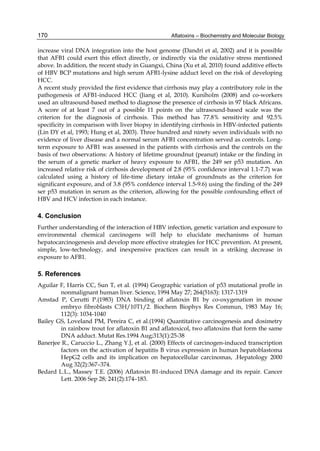 170 
increase viral DNA integration into the host genome (Dandri et al, 2002) and it is possible 
that AFB1 could exert this effect directly, or indirectly via the oxidative stress mentioned 
above. In addition, the recent study in Guangxi, China (Xu et al, 2010) found additive effects 
of HBV BCP mutations and high serum AFB1-lysine adduct level on the risk of developing 
HCC. 
A recent study provided the first evidence that cirrhosis may play a contributory role in the 
pathogenesis of AFB1-induced HCC (Jiang et al, 2010). Kuniholm (2008) and co-workers 
used an ultrasound-based method to diagnose the presence of cirrhosis in 97 black Africans. 
A score of at least 7 out of a possible 11 points on the ultrasound-based scale was the 
criterion for the diagnosis of cirrhosis. This method has 77.8% sensitivity and 92.5% 
specificity in comparison with liver biopsy in identifying cirrhosis in HBV-infected patients 
(Lin DY et al, 1993; Hung et al, 2003). Three hundred and ninety seven individuals with no 
evidence of liver disease and a normal serum AFB1 concentration served as controls. Long-term 
Aflatoxins – Biochemistry and Molecular Biology 
exposure to AFB1 was assessed in the patients with cirrhosis and the controls on the 
basis of two observations: A history of lifetime groundnut (peanut) intake or the finding in 
the serum of a genetic marker of heavy exposure to AFB1, the 249 ser p53 mutation. An 
increased relative risk of cirrhosis development of 2.8 (95% confidence interval 1.1-7.7) was 
calculated using a history of life-time dietary intake of groundnuts as the criterion for 
significant exposure, and of 3.8 (95% confdence interval 1.5-9.6) using the finding of the 249 
ser p53 mutation in serum as the criterion, allowing for the possible confounding effect of 
HBV and HCV infection in each instance. 
4. Conclusion 
Further understanding of the interaction of HBV infection, genetic variation and exposure to 
environmental chemical carcinogens will help to elucidate mechanisms of human 
hepatocarcinogenesis and develop more effective strategies for HCC prevention. At present, 
simple, low-technology, and inexpensive practices can result in a striking decrease in 
exposure to AFB1. 
5. References 
Aguilar F, Harris CC, Sun T, et al. (1994) Geographic variation of p53 mutational profle in 
nonmalignant human liver. Science, 1994 May 27; 264(5163): 1317-1319 
Amstad P, Cerutti P.(1983) DNA binding of aflatoxin B1 by co-oxygenation in mouse 
embryo fibroblasts C3H/10T1/2. Biochem Biophys Res Commun, 1983 May 16; 
112(3): 1034-1040 
Bailey GS, Loveland PM, Pereira C, et al.(1994) Quantitative carcinogenesis and dosimetry 
in rainbow trout for aflatoxin B1 and aflatoxicol, two aflatoxins that form the same 
DNA adduct. Mutat Res.1994 Aug;313(1):25-38 
Banerjee R., Caruccio L., Zhang Y.J, et al. (2000) Effects of carcinogen-induced transcription 
factors on the activation of hepatitis B virus expression in human hepatoblastoma 
HepG2 cells and its implication on hepatocellular carcinomas, .Hepatology 2000 
Aug 32(2):367–374. 
Bedard L.L., Massey T.E. (2006) Aflatoxin B1-induced DNA damage and its repair. Cancer 
Lett. 2006 Sep 28; 241(2):174–183. 
 