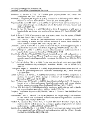 The Molecular Pathogenesis of Aflatoxin with 
Hepatitis B Virus-Infection in Hepatocellular Carcinoma 
171 
Benhamou S, Sarasin A.(2002) ERCC2/XPD gene polymorphisms and cancer risk. 
Mutagenesis 2002 Nov; 17(6):463-469. 
Bennett RA, Essigmann JM, Wogan GN. (1981). Excretion of an aflatoxin-guanine adduct in 
the urine of aflatoxin B1-treated rats. Cancer Res. 1981 Feb;41(2):650–654 
Bergamaschi D, .Gasco M, Hiller L, et al. (2003) p53 polymorphism influences response in 
cancer chemotherapy via modulation of p73-dependent apoptosis. Cancer Cell, 
2003 Apr;3(4):387–402. 
Bressac B, Kew M, Wands J, et al.(1991) Selective G to T mutations of p53 gene in 
hepatocellular carcinoma from southern Africa. Nature. 1991 Apr 4; 350(6317): 429- 
431 
Brosh R, Rotter V.(2009) When mutants gain new powers: news from the mutant p53 field. 
Nat. Rev. Cancer.2009 Oct;9(10), :701–713. 
Bullock A.N, Henckel J., Fersht A.R.(2000) Quantitative analysis of residual folding and 
DNA binding in mutant p53 core domain: definition of mutant states for rescue in 
cancer therapy, Oncogene.2000 Mar 2; 19 (10):1245–1256. 
Challen C, Lunec J, Warren W, et al.(1992) Analysis of the p53 tumor-suppressor gene in 
hepatocellular carcinomas from Britain. Hepatology 1992 Dec; 16(6): 1362-1366 
Chen CJ, Wang LY, Lu SN, et al.(1996a) Elevated aflatoxin exposure and increased risk of 
hepatocellular carcinoma. Hepatology. 1996 Jul; 24(1): 38-42. 
Chen CJ, Yu MW, Liaw YF, et al.(1996b). Chronic hepatitis B carriers with null genotypes of 
glutathione S-transferase M1 and T1 polymorphisms who are exposed to aflatoxin 
are at increased risk of hepatocellular carcinoma. Am J Hum Genet. 1996 Jul; 59(1): 
128-134 
Cho Y, Gorina S, Jeffrey P.D., et al.(1994) Crystal structure of a p53 tumor suppressor-DNA 
complex: understanding tumorigenic mutations. Science. 1994 Jul 15;265 (5170) 
:346–355. 
Coursaget P, Depril N, Chabaud M, et al.(1993). High prevalence of mutations at codon 249 
of the p53 gene in hepatocellular carcinomas from Senegal. Br J Cancer. 1993 Jun; 
67(6): 1395-1397 
Dandri M, Burda M.R, Bürkle A, et al.(2002) Increase in de novo HBV DNA integrations in 
response to oxidative DNA damage or inhibition of poly(ADP-ribosyl)ation. 
Hepatology.2002 Jan;35 (1): 217–223. 
Egner PA, Groopman JD, Wang JS, et al.(2006). Quantification of aflatoxin-B1-N7-Guanine in 
human urine by high-performance liquid chromatography and isotope dilution 
tandem mass spectrometry. Chem Res Toxicol. 2006 Sep;19(9):1191–1195 
EI-Serag HB, Rudolph KL.(2007).Hepatocellular carcinoma: epidemiology and molecular 
carcinogenesis. Gastroenterology. 2007 Jun; 132(7): 2557–2576. 
European Commission Regulation (EC) No 1881/2006 of 19 December 2006. Off J Eur Union 
L364/5 
Feitelson M.A., Zhu M., . Duan L.X, et al.(1993).Hepatitis B x antigen and p53 are associated 
in vitro and in liver tissues from patients with primary hepatocellular carcinoma. 
Oncogene.1993 May;8(5): 1109–1117. 
Friedler A., DeDecker B.S, Freund S.M., et al.(2004) Structural distortion of p53 by the 
mutation R249S and its rescue by a designed peptide: implications for mutant 
conformation. J Mol Biol.2004 Feb 6; 336 (1): 187–196 
Gaiddon C., Lokshin M., Ahn J., et al. (2001) A subset of tumor-derived mutant forms of p53 
down-regulate p63 and p73 through a direct interaction with the p53 core domain. 
Mol Cell Biol. 2001 Mar; 21(5):1874–1887. 
 