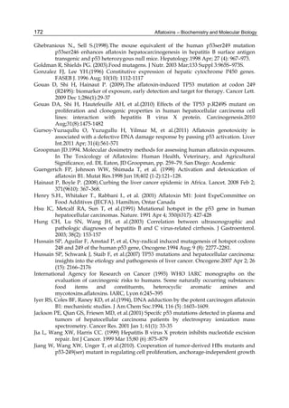 172 
Ghebranious N., Sell S.(1998).The mouse equivalent of the human p53ser249 mutation 
Aflatoxins – Biochemistry and Molecular Biology 
p53ser246 enhances aflatoxin hepatocarcinogenesis in hepatitis B surface antigen 
transgenic and p53 heterozygous null mice. Hepatology.1998 Apr; 27 (4): 967–973. 
Goldman R, Shields PG. (2003).Food mutagens. J Nutr. 2003 Mar;133 Suppl 3:965S–973S. 
Gonzalez FJ, Lee YH.(1996) Constitutive expression of hepatic cytochrome P450 genes. 
FASEB J. 1996 Aug; 10(10): 1112-1117 
Gouas D, Shi H, Hainaut P. (2009).The aflatoxin-induced TP53 mutation at codon 249 
(R249S): biomarker of exposure, early detection and target for therapy. Cancer Lett. 
2009 Dec 1;286(1):29-37 
Gouas DA, Shi H, Hautefeuille AH, et al.(2010) Effects of the TP53 p.R249S mutant on 
proliferation and clonogenic properties in human hepatocellular carcinoma cell 
lines: interaction with hepatitis B virus X protein. Carcinogenesis.2010 
Aug;31(8):1475-1482 
Gursoy-Yuzuqullu O, Yuzugullu H, Yilmaz M, et al.(2011) Aflatoxin genotoxicity is 
associated with a defective DNA damage response by passing p53 activation. Liver 
Int.2011 Apr; 31(4):561-571 
Groopman JD.1994. Molecular dosimetry methods for assessing human aflatoxin exposures. 
In The Toxicology of Aflatoxins: Human Health, Veterinary, and Agricultural 
Significance, ed. DL Eaton, JD Groopman, pp. 259–79. San Diego: Academic 
Guengerich FP, Johnson WW, Shimada T, et al. (1998) Activation and detoxication of 
aflatoxin B1. Mutat Res.1998 Jun 18;402 (1-2):121–128. 
Hainaut P, Boyle P. (2008).Curbing the liver cancer epidemic in Africa. Lancet. 2008 Feb 2; 
371(9610): 367–368. 
Henry S.H., Whitaker T., Rabbani I., et al. (2001) Aflatoxin M1: Joint ExpeCommittee on 
Food Additives (JECFA). Hamilton, Ontar Canada 
Hsu IC, Metcalf RA, Sun T, et al.(1991) Mutational hotspot in the p53 gene in human 
hepatocellular carcinomas. Nature. 1991 Apr 4; 350(6317): 427-428 
Hung CH, Lu SN, Wang JH, et al.(2003) Correlation between ultrasonographic and 
pathologic diagnoses of hepatitis B and C virus-related cirrhosis. J Gastroenterol. 
2003; 38(2): 153-157 
Hussain SP, Aguilar F, Amstad P, et al, Oxy-radical induced mutagenesis of hotspot codons 
248 and 249 of the human p53 gene, Oncogene.1994 Aug; 9 (8): 2277–2281. 
Hussain SP, Schwank J, Staib F, et al.(2007) TP53 mutations and hepatocellular carcinoma: 
insights into the etiology and pathogenesis of liver cancer. Oncogene.2007 Apr 2; 26 
(15): 2166–2176 
International Agency for Research on Cancer (1993) WHO IARC monographs on the 
evaluation of carcinogenic risks to humans. Some naturally occurring substances: 
food items and constituents, heterocyclic aromatic amines and 
mycotoxins.aflatoxins. IARC, Lyon 6:245–395 
Iyer RS, Coles BF, Raney KD, et al.(1994), DNA adduction by the potent carcinogen aflatoxin 
B1: mechanistic studies. J Am Chem Soc.1994, 116 (5) :1603–1609. 
Jackson PE, Qian GS, Friesen MD, et al.(2001) Specifc p53 mutations detected in plasma and 
tumors of hepatocellular carcinoma patients by electrospray ionization mass 
spectrometry. Cancer Res. 2001 Jan 1; 61(1): 33-35 
Jia L, Wang XW, Harris CC. (1999) Hepatitis B virus X protein inhibits nucleotide excision 
repair. Int J Cancer. 1999 Mar 15;80 (6) :875–879 
Jiang W, Wang XW, Unger T, et al.(2010). Cooperation of tumor-derived HBx mutants and 
p53-249(ser) mutant in regulating cell proliferation, anchorage-independent growth 
 