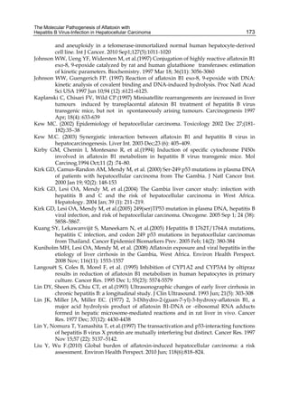 The Molecular Pathogenesis of Aflatoxin with 
Hepatitis B Virus-Infection in Hepatocellular Carcinoma 
173 
and aneuploidy in a telomerase-immortalized normal human hepatocyte-derived 
cell line. Int J Cancer. 2010 Sep1;127(5):1011-1020 
Johnson WW, Ueng YF, Widersten M, et al.(1997) Conjugation of highly reactive aflatoxin B1 
exo-8, 9-epoxide catalyzed by rat and human glutathione transferases: estimation 
of kinetic parameters. Biochemistry. 1997 Mar 18; 36(11): 3056-3060 
Johnson WW, Guengerich FP. (1997) Reaction of aflatoxin B1 exo-8, 9-epoxide with DNA: 
kinetic analysis of covalent binding and DNA-induced hydrolysis. Proc Natl Acad 
Sci USA 1997 Jun 10;94 (12) :6121–6125. 
Kaplanski C, Chisari FV, Wild CP.(1997) Minisatellite rearrangements are increased in liver 
tumours induced by transplacental afatoxin B1 treatment of hepatitis B virus 
transgenic mice, but not in spontaneously arising tumours. Carcinogenesis 1997 
Apr; 18(4): 633-639 
Kew MC. (2002) Epidemiology of hepatocellular carcinoma. Toxicology 2002 Dec 27;(181- 
182):35–38 
Kew M.C. (2003) Synergistic interaction between aflatoxin B1 and hepatitis B virus in 
hepatocarcinogenesis. Liver Int. 2003 Dec;23 (6): 405–409. 
Kirby GM, Chemin I, Montesano R, et al.(1994) Induction of specific cytochrome P450s 
involved in aflatoxin B1 metabolism in hepatitis B virus transgenic mice. Mol 
Carcinog.1994 Oct;11 (2) :74–80. 
Kirk GD, Camus-Randon AM, Mendy M, et al. (2000) Ser-249 p53 mutations in plasma DNA 
of patients with hepatocellular carcinoma from The Gambia. J Natl Cancer Inst. 
2000 Jan 19; 92(2): 148-153 
Kirk GD, Lesi OA, Mendy M, et al.(2004) The Gambia liver cancer study: infection with 
hepatitis B and C and the risk of hepatocellular carcinoma in West Africa. 
Hepatology. 2004 Jan; 39 (1): 211–219. 
Kirk GD, Lesi OA, Mendy M, et al.(2005) 249(ser)TP53 mutation in plasma DNA, hepatitis B 
viral infection, and risk of hepatocellular carcinoma. Oncogene. 2005 Sep 1; 24 (38): 
5858–5867. 
Kuang SY, Lekawanvijit S, Maneekarn N, et al.(2005) Hepatitis B 1762T/1764A mutations, 
hepatitis C infection, and codon 249 p53 mutations in hepatocellular carcinomas 
from Thailand. Cancer Epidemiol Biomarkers Prev. 2005 Feb; 14(2): 380-384 
Kuniholm MH, Lesi OA, Mendy M, et al. (2008) Aflatoxin exposure and viral hepatitis in the 
etiology of liver cirrhosis in the Gambia, West Africa. Environ Health Perspect. 
2008 Nov; 116(11): 1553-1557 
Langouët S, Coles B, Morel F, et al. (1995) Inhibition of CYP1A2 and CYP3A4 by oltipraz 
results in reduction of aflatoxin B1 metabolism in human hepatocytes in primary 
culture. Cancer Res. 1995 Dec 1; 55(23): 5574-5579 
Lin DY, Sheen IS, Chiu CT, et al.(1993) Ultrasonographic changes of early liver cirrhosis in 
chronic hepatitis B: a longitudinal study. J Clin Ultrasound. 1993 Jun; 21(5): 303-308 
Lin JK, Miller JA, Miller EC. (1977) 2, 3-Dihydro-2-(guan-7-yl)-3-hydroxy-aflatoxin B1, a 
major acid hydrolysis product of aflatoxin B1-DNA or -ribosomal RNA adducts 
formed in hepatic microsome-mediated reactions and in rat liver in vivo. Cancer 
Res. 1977 Dec; 37(12): 4430-4438 
Lin Y, Nomura T, Yamashita T, et al.(1997) The transactivation and p53-interacting functions 
of hepatitis B virus X protein are mutually interfering but distinct. Cancer Res. 1997 
Nov 15;57 (22): 5137–5142. 
Liu Y, Wu F.(2010) Global burden of aflatoxin-induced hepatocellular carcinoma: a risk 
assessment. Environ Health Perspect. 2010 Jun; 118(6):818–824. 
 