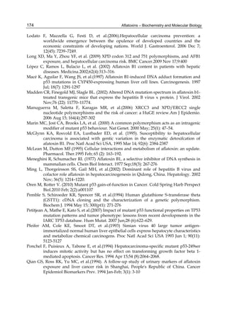 174 
Lodato F, Mazzella G, Festi D, et al.(2006).Hepatocellular carcinoma prevention: a 
Aflatoxins – Biochemistry and Molecular Biology 
worldwide emergence between the opulence of developed countries and the 
economic constraints of developing nations. World J. Gastroenterol. 2006 Dec 7; 
12(45): 7239–7249. 
Long XD, Ma Y, Zhou YF, et al. (2009) XPD codon 312 and 751 polymorphisms, and AFB1 
exposure, and hepatocellular carcinoma risk. BMC Cancer.2009 Nov 17;9:400 
López C, Ramos L, Bulacio L, et al. (2002) Aflatoxin B1 content in patients with hepatic 
diseases. Medicina.2002;62(4):313–316. 
Macé K, Aguilar F, Wang JS, et al.(1997) Aflatoxin B1-induced DNA adduct formation and 
p53 mutations in CYP450-expressing human liver cell lines. Carcinogenesis. 1997 
Jul; 18(7): 1291-1297 
Madden CR, Finegold MJ, Slagle BL. (2002) Altered DNA mutation spectrum in aflatoxin b1- 
treated transgenic mice that express the hepatitis B virus x protein. J Virol. 2002 
Nov;76 (22): 11770–11774. 
Manuguerra M, Saletta F, Karagas MR, et al.(2006) XRCC3 and XPD/ERCC2 single 
nucleotide polymorphisms and the risk of cancer: a HuGE review.Am J Epidemio. 
2006 Aug 15; 164(4):297-302 
Marin MC, Jost CA, Brooks LA, et al. (2000) A common polymorphism acts as an intragenic 
modifier of mutant p53 behaviour. Nat Genet. 2000 May; 25(1): 47–54. 
McGlynn KA, Rosvold EA, Lustbader ED, et al. (1995). Susceptibility to hepatocellular 
carcinoma is associated with gentic variation in the enzymatic detoxifcation of 
afatoxin B1. Proc Natl Acad Sci USA, 1995 Mar 14; 92(6): 2384-2387 
McLean M, Dutton MF.(1995) Cellular interactions and metabolism of aflatoxin: an update. 
Pharmacol. Ther.1995 Feb; 65 (2): 163–192. 
Meneghini R, Schumacher RI. (1977) Aflatoxin B1, a selective inhibitor of DNA synthesis in 
mammalian cells. Chem Biol Interact. 1977 Sep;18(3): 267-276 
Ming L, Thorgeirsson SS, Gail MH, et al.(2002) Dominant role of hepatitis B virus and 
cofactor role aflatoxin in hepatocarcinogenesis in Qidong, China. Hepatology. 2002 
Nov; 36(5): 1214–1220. 
Oren M, Rotter V. (2010) Mutant p53 gain-of-function in Cancer. Cold Spring Harb Perspect 
Biol.2010 Feb; 2(2):a001107 
Pemble S, Schiroeder KR, Spencer SR, et al.(1994) Human glutathione S-transferase theta 
(GSTT1): cDNA cloning and the characterization of a genetic polymorphism. 
Biochem J. 1994 May 15; 300(pt1): 271-276 
Petitjean A, Mathe E, Kato S, et al.(2007) Impact of mutant p53 functional properties on TP53 
mutation patterns and tumor phenotype: lessons from recent developments in the 
IARC TP53 database. Hum Mutat. 2007 Jun;28 (6):622–629. 
Pfeifer AM, Cole KE, Smoot DT, et al.(1993) Simian virus 40 large tumor antigen-immortalized 
normal human liver epithelial cells express hepatocyte characteristics 
and metabolize chemical carcinogens. Proc Natl Acad Sci USA 1993 Jun 1; 90(11): 
5123-5127 
Ponchel F, Puisieux A, Tabone E, et al.(1994) Hepatocarcinoma-specific mutant p53-249ser 
induces mitotic activity but has no effect on transforming growth factor beta 1- 
mediated apoptosis. Cancer Res. 1994 Apr 15;54 (8):2064–2068. 
Qian GS, Ross RK, Yu MC, et al.(1994). A follow-up study of urinary markers of aflatoxin 
exposure and liver cancer risk in Shanghai, People's Republic of China. Cancer 
Epidemiol Biomarkers Prev. 1994 Jan-Feb; 3(1): 3-10 
 