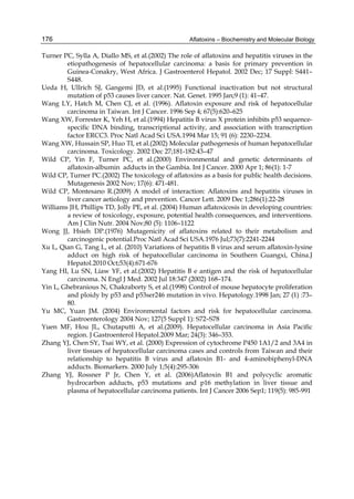 176 
Turner PC, Sylla A, Diallo MS, et al.(2002) The role of aflatoxins and hepatitis viruses in the 
Aflatoxins – Biochemistry and Molecular Biology 
etiopathogenesis of hepatocellular carcinoma: a basis for primary prevention in 
Guinea-Conakry, West Africa. J Gastroenterol Hepatol. 2002 Dec; 17 Suppl: S441– 
S448. 
Ueda H, Ullrich SJ, Gangemi JD, et al.(1995) Functional inactivation but not structural 
mutation of p53 causes liver cancer. Nat. Genet. 1995 Jan;9 (1): 41–47. 
Wang LY, Hatch M, Chen CJ, et al. (1996). Aflatoxin exposure and risk of hepatocellular 
carcinoma in Taiwan. Int J Cancer. 1996 Sep 4; 67(5):620–625 
Wang XW, Forrester K, Yeh H, et al.(1994) Hepatitis B virus X protein inhibits p53 sequence-specific 
DNA binding, transcriptional activity, and association with transcription 
factor ERCC3. Proc Natl Acad Sci USA.1994 Mar 15; 91 (6): 2230–2234. 
Wang XW, Hussain SP, Huo TI, et al.(2002) Molecular pathogenesis of human hepatocellular 
carcinoma. Toxicology. 2002 Dec 27;181-182:43–47 
Wild CP, Yin F, Turner PC, et al.(2000) Environmental and genetic determinants of 
aflatoxin-albumin adducts in the Gambia. Int J Cancer. 2000 Apr 1; 86(1): 1-7 
Wild CP, Turner PC.(2002) The toxicology of aflatoxins as a basis for public health decisions. 
Mutagenesis 2002 Nov; 17(6): 471-481. 
Wild CP, Montesano R.(2009) A model of interaction: Aflatoxins and hepatitis viruses in 
liver cancer aetiology and prevention. Cancer Lett. 2009 Dec 1;286(1):22-28 
Williams JH, Phillips TD, Jolly PE, et al. (2004) Human aflatoxicosis in developing countries: 
a review of toxicology, exposure, potential health consequences, and interventions. 
Am J Clin Nutr. 2004 Nov;80 (5): 1106–1122 
Wong JJ, Hsieh DP.(1976) Mutagenicity of aflatoxins related to their metabolism and 
carcinogenic potential.Proc Natl Acad Sci USA.1976 Jul;73(7):2241-2244 
Xu L, Qian G, Tang L, et al. (2010) Variations of hepatitis B virus and serum aflatoxin-lysine 
adduct on high risk of hepatocellular carcinoma in Southern Guangxi, China.J 
Hepatol.2010 Oct;53(4):671-676 
Yang HI, Lu SN, Liaw YF, et al.(2002) Hepatitis B e antigen and the risk of hepatocellular 
carcinoma. N Engl J Med. 2002 Jul 18:347 (2002) 168–174. 
Yin L, Ghebranious N, Chakraborty S, et al.(1998) Control of mouse hepatocyte proliferation 
and ploidy by p53 and p53ser246 mutation in vivo. Hepatology.1998 Jan; 27 (1) :73– 
80. 
Yu MC, Yuan JM. (2004) Environmental factors and risk for hepatocellular carcinoma. 
Gastroenterology 2004 Nov; 127(5 Suppl 1): S72–S78 
Yuen MF, Hou JL, Chutaputti A, et al.(2009). Hepatocellular carcinoma in Asia Pacific 
region. J Gastroenterol Hepatol.2009 Mar; 24(3): 346–353. 
Zhang YJ, Chen SY, Tsai WY, et al. (2000) Expression of cytochrome P450 1A1/2 and 3A4 in 
liver tissues of hepatocellular carcinoma cases and controls from Taiwan and their 
relationship to hepatitis B virus and aflatoxin B1- and 4-aminobiphenyl-DNA 
adducts. Biomarkers. 2000 July 1;5(4):295-306 
Zhang YJ, Rossner P Jr, Chen Y, et al. (2006)Aflatoxin B1 and polycyclic aromatic 
hydrocarbon adducts, p53 mutations and p16 methylation in liver tissue and 
plasma of hepatocellular carcinoma patients. Int J Cancer 2006 Sep1; 119(5): 985-991 
 