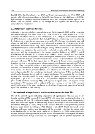 178 
[IARC], 1993; Ray-Chaudhuri et al., 1980). AFB1 can form adducts with DNA, RNA and 
protein, which form the major basis of the health risks (Sun et al., 2001; Williams et al., 2004). 
Epidemiological and experimental studies have implicated aflatoxins in male reproductive 
health, and the present review is an attempt to put together the knowledge in a 
comprehensive perspective. 
2. Aflatoxins in sperm and semen 
Aflatoxins or their metabolites can reach the testis (Bukovjan et al., 1992) and be present in 
the semen through this route (Ibeh et al., 1994; Picha et al., 1986; Uriah et al., 2001). 
Aflatoxins have been detected in boar sperm (Picha et al., 1986) and human semen (Ibeh et 
al., 1994). In a cross sectional study, Ibeh et al., (1994) found a relationship between aflatoxin 
levels in serum of infertile men compared to controls: 40% of semen from infertile men had 
aflatoxins and 50% of spermatozoa were abnormal, whereas 8% of semen from fertile 
individuals had aflatoxins and only 10-15% were abnormal. The concentrations of aflatoxins 
detected in the semen were consistently higher among infertile compared to the fertile men. 
This study was supported by experiments conducted in rats, and the results were in 
agreement with the observations in the human samples. Uriah et al., (2001) reported 
translocation of aflatoxin B1 in humans from blood to semen through the blood-testis 
barrier. In the boars, the highest AF residues in sperm were recorded in March to May and 
were related with aflatoxin concentration in the feed ration. The group of boars with fertility 
disorder had more AF in their sperm (up to 100 pmol-1), lower sperm concentration, 
impaired survival of spermatozoa and a large proportion of abnormal spermatozoa (Picha et 
al.,1986). When ram epididymal sperm were put in different concentrations of aflatoxin, on 
one-hour post-incubation in control group 81.25% of sperm cells were alive of which 82.88% 
were motile. The lowest motility (15.93%) was observed in 62.5 ppb aflatoxin-exposed 
sperm. Sperm viability did not change significantly after 2nd and 3rd hr incubation but 
significantly decreased in 4th and 5th hr post- incubation. The results of the experiment 
showed that aflatoxin could decrease motility of sperm obtained from ejaculation or 
epididymis (Tajik et al., 2007). Ibeh et al., (2000) cultured oocytes for in vitro fertilization 
(IVF) in IVF medium containing AFB1 and exposed to sperm cells. Epididymal sperm 
capacitated in IVF medium, with or without AFB1, were exposed to oocytes. AFB1 exposure 
significantly reduced the mean number of ova fertilized. Exposure of sperm to AF caused 
significant reduction in their motility. 
3. Some classical experimental studies on testicular effects of AFs 
One of the earliest reports indicating impairment of reproductive efficiency due to AF 
toxicity was that of Maryamma & Sivadas, (1975) who found that continuous feeding of a 
diet containing 0.7 ppm AF produced testicular degeneration in male goats. Subsequently, 
there have been other reports of AFB1 causing delay in physiological and behavioural sexual 
maturation (Ottinger & Doerr, 1980) and also delayed testicular development in juvenile 
Japanese quail (Doerr & Ottinger, 1980). Sharlin et al., (1980) found decreased semen 
volumes and testes weights, and disruption of the germinal epithelium in mature male 
white Leghorn chicks. Another study conducted by Sharlin et al., (1981) to investigate the 
relative importance of ingestion of aflatoxin versus decreased feed consumption led to the 
conclusion that even though decreased feed consumption did not produce symptoms of 
Aflatoxins – Biochemistry and Molecular Biology 
 