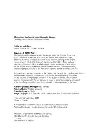 Aflatoxins – Biochemistry and Molecular Biology 
Edited by Ramón Gerardo Guevara-González 
Published by InTech 
Janeza Trdine 9, 51000 Rijeka, Croatia 
Copyright © 2011 InTech 
All chapters are Open Access articles distributed under the Creative Commons 
Non Commercial Share Alike Attribution 3.0 license, which permits to copy, 
distribute, transmit, and adapt the work in any medium, so long as the original 
work is properly cited. After this work has been published by InTech, authors 
have the right to republish it, in whole or part, in any publication of which they 
are the author, and to make other personal use of the work. Any republication, 
referencing or personal use of the work must explicitly identify the original source. 
Statements and opinions expressed in the chapters are these of the individual contributors 
and not necessarily those of the editors or publisher. No responsibility is accepted 
for the accuracy of information contained in the published articles. The publisher 
assumes no responsibility for any damage or injury to persons or property arising out 
of the use of any materials, instructions, methods or ideas contained in the book. 
Publishing Process Manager Petra Nenadic 
Technical Editor Teodora Smiljanic 
Cover Designer Jan Hyrat 
Image Copyright Juan Gaertner, 2010. Used under license from Shutterstock.com 
First published September, 2011 
Printed in Croatia 
A free online edition of this book is available at www.intechopen.com 
Additional hard copies can be obtained from orders@intechweb.org 
Aflatoxins – Biochemistry and Molecular Biology, 
Edited by Ramón Gerardo Guevara-González 
p. cm. 
ISBN 978-953-307-395-8 
 