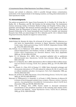 A Comprehensive Review of Male Reproductive Toxic Effects of Aflatoxin 
197 
humans and animals to aflatoxins, which is possible through dietary contamination, 
particularly in the tropical climate of developing countries, can bring about deterioration of 
male reproductive health. 
12. Acknowledgments 
The authors are grateful to Dr. Agnes Victor Fernandez, Dr. A. Faridha, Dr. R. Girija, Ms. A. 
Radha, Mr. A. Riyasdeen, and Mr. Md Zeeshan for the technical help. The transmission 
electron microscopy facility of Christian Medical College and Hospital, Vellore, India, is 
gratefully acknowledged. The financial assistance through two major projects to Dr. M.A. 
Akbarsha, from the Department of Science and Technology, New Delhi, and the Senior 
Research Fellowship to Dr. Faisal Kunnathodi from Council for Scientific and Industrial 
Research, New Delhi, are acknowledged. Dr. M.A. Akbarsha and Dr. Ali A. Alshatwi thank 
King Saud University, Riyadh, for support in various forms. 
13. References 
Abdel-Wahab, M.; Mostafa, M.; Sabry, M.; el-Farrash, M. & Yousef, T. (2008). Aflatoxins as a 
risk factor for hepatocellular carcinoma in Egypt, Mansoura Gastroenterology 
Center study. Hepato-gastroenterology, Vol.55, No.86-87, (September-October 2008), 
pp. 1754-1759, ISSN 0172-6390 
Abu El-Saad, A.S. & Mahmoud, H.M. (2009). Phytic Acid Exposure Alters AflatoxinB1- 
induced Reproductive and Oxidative Toxicity in Albino Rats (Rattus norvegicus). 
Evidence Based Complementary and Alternative Medicine, Vol.6, No.3, (September 
2009), pp. 331-341, ISSN 1533-2101 
Agnes, V.F. & Akbarsha, M.A. (2001). Pale vacuolated epithelial cells in epididymis 
aflatoxin-treated mice. Reproduction, Vol.122, No.4, (October 2001), pp. 629–641, 
ISSN 1470-1626 
Agnes, V.F. & Akbarsha, M.A. (2003). Spermatotoxic effect of aflatoxin B(1) in albino mouse. 
Food and Chemical Toxicology, Vol.41, No.1, (January 2003), pp. 119–130, ISSN 0278- 
6915 
Batt, T.R.; Hsueh, J.L.; Chen, H.H. & Huang, C.C. (1980). Sister chromatid exchanges and 
chromosome aberrations in V79 cells induced by aflatoxin B1, B2, G1 and G2 with 
or without metabolic activation. Carcinogenesis, Vol.1, No.9, (September 1980), pp. 
759-763, ISSN 0143-3334 
Bennet, J.W. & Klich, M. (2003). Mycotoxins. Clinical Microbiology Reviews, Vol.16, No.3, (July 
2003), pp. 497-516, ISSN 0893-8512 
Bukovjan, K.; Hallmannová, A.; Karpenko, A. & Prosek, J. (1992). Detection of aflatoxin B1 
in tissues of free-living game animals (Lepus europaeus, Phasisnus colchicus, Capreolus 
capreolus, Anas platyrhynchos). Zentralblatt für Veterinärmedizin. Reihe B, Vol.39, No.9, 
(November 1992), pp. 695-708, ISSN 0514-7166 
Clarke, R.N. & Ottinger, M.A. (1989). Factors related to decreased testosterone 
concentrations in the peripheral circulation of the maturing male chicken (Gallus 
domesticus) fed aflatoxin . Animal Reproduction Science, Vol.18, No.1-3, (February 
1989), pp. 25-34, ISSN 0378-4320 
 