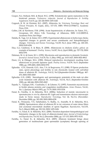 198 
Cooper, N.J.; Holland, M.K. & Breed, W.G. (1998). Extratesticular sperm maturation in the 
Aflatoxins – Biochemistry and Molecular Biology 
brush-tail possum, Trichosurus vulpecula. Journal of Reproduction & Fertility 
Supplement, Vol.53, pp. 221-226 ISSN 1470-1626 
Coppock, R. W. & Christian, R.G. (2007). Aflatoxins, In: Veterinary Toxicology: Basic and 
Clinical Principles, R. Gupta, (Ed.), 117-133, ISBN 978-0-12-370467-2, Academic 
Press, USA 
Cullen, J.M. & Newberne, P.M. (1994). Acute hepatotoxicity of aflatoxins, In: Eaton, D.L., 
Groopman, J.D. (Eds.), 3-26, Toxicology of Aflatoxins, ISBN 0-12-228255-8, 
Academic Press, San Diego 
Dafalla, R.; Yagi, A.I. & Adam, S.E.I. (1987). Experimental aflatoxicosis in hybro-type chicks; 
sequential changes in growth and serum constituents and histopathological 
changes. Veterinary and Human Toxicology, Vol.29, No.3, (June 1987), pp. 222–225, 
ISSN 0145-6296 
Diaz, G.J.; Calabrese, E. & Blain, R. (2008). Aflatoxicosis in chickens (Gallus gallus): an 
example of hormesis?. Poultry Science, Vol.87, No.4, (April 2008), pp. 727-732, ISSN 
0032-5791 
Diekman, M. A. & Green, M. L. (1992). Mycotoxins and reproduction in domestic livestock. 
Journal of Animal Science, Vol.70, No. 5, (May 1992), pp. 1615-1627, ISSN 0021-8812 
Doerr, J.A. & Ottinger, M.A. (1980). Delayed reproductive development resulting from 
aflatoxicosis in juvenile Japanese quail. Poultry Science, Vol.59, No.9, (September 
1980), pp. 1995-2001, ISSN 0032-5791 
Egbunike, G.N.; Emerole, G.O.; Aire, T.A. & Ikegwuonu, F.I. (1980). FI Sperm production 
rates, sperm physiology and fertility in rats chronically treated with sub-lethal 
doses of aflatoxin B1. Andrologia, Vol.12, No.5,(September-October 1980),pp. 467- 
475, ISSN 0303-4569 
Egbunike, G.N. (1982). Steroidogenic and spermatogenic potentials of the male rat after 
acute treatment with aflatoxin B1. Andrologia, Vol.14, No.5, (September-October 
1982), pp. 440-446, ISSN 0303-4569 
Espada, Y.; Gopegui, R.R.; Cuadradas, C. & Cabanes, F.J. (1997). Fumonisin mycotoxicosis 
in broiler plasma proteins and coagulation modifications. Avian Diseases, Vol.41, 
No. 1, (January–March 1997), pp. 73–79, ISSN 1933-5334 
Faisal, K.; Faridha, A. & Akbarsha, M.A. (2008a). Induction of meiotic micronuclei in 
spermatocytes in vivo by aflatoxin B1: Light and transmission electron microscopic 
study in Swiss mouse. Reproductive Toxicology, Vol. 26, No.3-4, (November- 
December 2008), pp. 303-309, ISSN 0890-6238 
Faisal, K.; Periasamy, V.S.; Sahabudeen, S.; Radha, A.; Anandhi, R. & Akbarsha, M.A, 
(2008b). Spermatotoxic effect of aflatoxin B1 in rat: extrusion of outer dense fibers 
and axonemal microtubule doublets of sperm flagellum. Reproduction, Vol.135, 
No.3, (March 2008), pp. 303-310, ISSN 1470-1626 
Faridha, A.; Faisal, K. & Akbarsha, M.A. (2006). Duration-dependent histopathological and 
histometric changes in the testis of aflatoxin-treated mice. Journal of Endocrinology 
and Reproduction, Vol.10, No.2, (December 2006), pp. 117-133, ISSN 0971-913X 
Faridha, A.; Faisal. K., & Akbarsha, M.A. (2007). Aflatoxin treatment brings about 
generation of multinucleate giant spermatids (symplasts) through opening of 
 