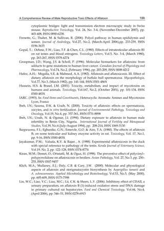 A Comprehensive Review of Male Reproductive Toxic Effects of Aflatoxin 
199 
cytoplasmic bridges: light and transmission electron microscopic study in Swiss 
mouse. Reproductive Toxicology, Vol. 24, No. 3-4, (November-December 2007), pp. 
403-408, ISSN 0890-6238. 
Frenette, G.; Thabet, M. & Sullivan, R. (2006). Polyol pathway in human epididymis and 
semen. Journal of Andrology, Vol.27, No.2, (March-April 2006),pp. 233-239, ISSN 
0196-3635 
Gopal, T.; Oehme, F.W.; Liao, T.F. & Chen, C.L. (1980). Effects of intratesticular aflatoxin B1 
on rat testes and blood estrogens. Toxicology Letters, Vol.5, No. 3-4, (March 1980), 
pp. 263-267, ISSN 0378-4274 
Groopman, J.D.; Wang, J.S. & Scholl, P. (1996). Molecular biomarkers for aflatoxins: from 
adducts to gene mutations to human liver cancer. Canadian Journal of Physiology and 
Pharmacology, Vol.74, No.2, (February 1996), pp. 203-209, ISSN 0008-4212 
Hafez, A.H.; Megalla, S.E. & Mahmed, A.A. (1982). Aflatoxin and aflatoxicosis. III. Effect of 
dietary aflatoxin on the morphology of buffalo bull spermatozoa. Mycopathologia, 
Vol.77, No.3, (March 1982), pp. 141-144, ISSN 0301-486X 
Hussein, H.S. & Brasel, J.M. (2001). Toxicity, metabolism, and impact of mycotoxins on 
humans and animals. Toxicology, Vol.167, No.2, (October 2001), pp. 101-134, ISSN 
0300-483X 
IARC. (1993). In: Food Items and Constituents, Heterocyclic Aromatic Amines and Mycotoxins 
Lyon, France 
Ibeh, I.N.; Saxena, D.K. & Uraih, N. (2000). Toxicity of aflatoxin: effects on spermatozoa, 
oocytes, and in vitro fertilization. Journal of Environmental Pathology, Toxicology and 
Oncology, Vol.19, No.4, pp. 357-361, ISSN 0731-8898 
Ibeh, I.N.; Uraih, N. & Ogonar, J.I. (1994). Dietary exposure to aflatoxin in human male 
infertility in Benin City, Nigeria. International Journal of Fertility and Menopausal 
Studies, Vol.39, No.4 (July-August 1994), pp. 208-214, ISSN 1069-3130 
Ikegwuonu, F.I.; Egbunike, G.N.; Emerole, G.O. & Aire, T.A. (1980). The effects of aflatoxin 
B1 on some testicular and kidney enzyme activity in rat. Toxicology, Vol. 17, No.1, 
pp. 9-16, ISSN 0300-483X 
Jayakumar, P.M.; Valsala, K.V. & Rajan , A. (1988). Experimental aflatoxicosis in the duck 
with special reference to pathology of the testis. Kerala Journal of Veterinary Science, 
Vol.19, No. 2, pp. 122–128, ISSN 0374-8774 
Kiran, M.M.; Demet, O.; Ortatatli, M. & Oguz, H. (1998). The preventive effect of polyvinyl– 
polypyrrolidone on aflatoxicosis in broilers. Avian Pathology, Vol. 27, No.3, pp. 250– 
255, ISSN 0307-9457 
Klich, M.A.; Mullaney, E.J.; Daly, C.B. & Cary, J.W. (2000). Molecular and physiological 
aspects of aflatoxin and sterigmatocystin biosynthesis by Aspergillus tamarii and 
A. ochraceoroseus. Applied Microbiology and Biotechnology, Vol.53, No.5, (May 2000), 
pp. 605-609, ISSN 0175-7598 
Lin, W.C.; Liao, Y.C.; Liau, M.C.; Lii, C.K. & Sheen, L.Y. (2006). Inhibitory effect of CDAII, a 
urinary preparation, on aflatoxin B (1)-induced oxidative stress and DNA damage 
in primary cultured rat hepatocytes. Food and Chemical Toxicology, Vol.44, No.4, 
(April 2006), pp. 546–51, ISSN 0278-6915 
 