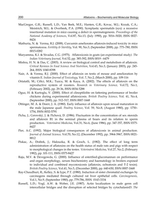 200 
MacGregor, G.R.; Russell, L.D.; Van Beek, M.E.; Hanten, G.R.; Kovac, M.J.; Kozak, C.A.; 
Aflatoxins – Biochemistry and Molecular Biology 
Meistrich, M.L. & Overbeek, P.A. (1990). Symplastic spermatids (sys): a recessive 
insertional mutation in mice causing a defect in spermatogenesis. Proceedings of the 
National Academy of Sciences, Vol.87, No.13, (July 1990), pp. 5016–5020, ISSN 0027- 
8424 
Mathuria, N. & Verma, R.J. (2008). Curcumin ameliorates aflatoxin-induced toxicity in mice 
spermatozoa. Fertility & Sterility, Vol. 90, No.3, (September 2008), pp. 775–780, ISSN 
0015-0282 
Maryamma, K.I. & Sivadas, C.G. (1975). Aflatoxicosis in goats (an experimental study). The 
Indian Veterinary Journal, Vol.52, pp. 385-392, ISSN 0019 - 6479 
Mishra, H. N. & Das, C. (2003). A review on biological control and metabolism of aflatoxin. 
Critical Reviews In Food Science And Nutrition, Vol.43, No.3, (January 2003), pp. 245- 
264, ISSN 1040-8398 
Nair, A. & Verma, R.J. (2000). Effect of aflatoxin on testis of mouse and amelioration by 
vitamin E. Indian Journal of Toxicology, Vol. 7, No.2, (March 2000), pp. 109-116 
Ortatatli, M.; Ciftci, M.K.; Tuzcu, M. & Kaya, A. (2002). The effects of aflatoxin on the 
reproductive system of roosters. Research in Veterinary Science, Vol.72, No.1, 
(February 2002), pp. 29-36, ISSN 0034-5288 
Oguz, H. & Kurtoglu, V. (2000). Effect of clinoptilolite on fattening performance of broiler 
chickens during experimental aflatoxicosis. British Poultry Science, Vol. 41, No.4, 
(September 2000), pp. 512–517, ISSN 0007-1668 
Ottinger, M. A. & Doerr, J. A. (1980). Early influence of aflatoxin upon sexual maturation in 
the male Japanese quail. Poultry Science, Vol. 59, No.8, (August 1980), pp. 1750– 
1754, ISSN 0032-5791 
Picha, J.; Cerovský, J. & Pichová, D. (1986). Fluctuation in the concentration of sex steroids 
and aflatoxin B1 in the seminal plasma of boars and its relation to sperm 
production. Veterinární Medicína, Vol.31, No.6, (June 1986), pp. 347-357, ISSN 0375- 
8427 
Pier, A.C. (1992). Major biological consequences of aflatoxicosis in animal production. 
Journal of Animal Science, Vol.70, No.12, (December 1992), pp. 3964-3967, ISSN 0021- 
8812 
Piskac, A.; Drábek, J.; Halouzka, R. & Groch, L. (1982). The effect of long term 
administration of aflatoxins on the health status of male rats and pigs with respect 
to morphological changes in the testes. Veterinární Medicína, Vol.27, No.2, (February 
1982), pp. 101-111, ISSN 0375-8427 
Raju, M.V. & Devegowda, G. (2000). Influence of esterified-glucomannan on performance 
and organ morphology, serum biochemistry and haematology in broilers exposed 
to individual and combined mycotoxicosis (aflatoxin, ochratoxin and T-2 toxin). 
British Poultry Science, Vol.41, No.5, (December 2000), pp. 640-650, ISSN 0007-1668 
Ray-Chaudhuri, R.; Kelley, S. & Iype, P.T. (1980). Induction of sister chromatid exchanges by 
carcinogens mediated through cultured rat liver epithelial cells. Carcinogenesis, 
Vol.1, No.9, (September 1980), pp. 779-786, ISSN 0143-3334 
Russell, L.D.; Vogl, A.W. & Weber, J.E. (1987). Actin localization in male germ cell 
intercellular bridges and the disruption of selected bridges by cytochalasinD. The 
 