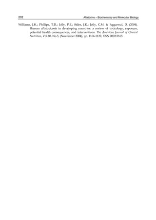 202 
Williams, J.H.; Phillips, T.D.; Jolly, P.E.; Stiles, J.K.; Jolly, C.M. & Aggarwal, D. (2004). 
Aflatoxins – Biochemistry and Molecular Biology 
Human aflatoxicosis in developing countries: a review of toxicology, exposure, 
potential health consequences, and interventions. The American Journal of Clinical 
Nutrition, Vol.80, No.5, (November 2004), pp. 1106-1122, ISSN 0002-9165 
 