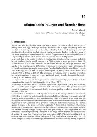11 
Aflatoxicosis in Layer and Breeder Hens 
Milad Manafi 
Department of Animal Science, Malayer University, Malayer 
Iran 
1. Introduction 
During the past few decades there has been a steady increase in global production of 
poultry meat and eggs. Although the high nutritive value of eggs and poultry meat has 
resulted in increasing demand, food quality and safety factors are becoming increasingly 
significant in determining market value of poultry products. Poultry production is one of 
the fastest growing sectors of Iranian agriculture. Egg production is increasing at the rate of 
4-6 per cent per annum, while broiler production at the rate of 10-12 per cent. 
At present, Iran is the largest producer of poultry meat in neighboring countries and ninth 
largest producer in the world, thanks to a 753% growth in meat production from 195 
thousand ton in 1978 to 1468 1thousand ton in 2008-09. Broilers are the major source of meat 
supply in the country. About 270 million broilers are produced every year. Consequent to 
increased production, per capita consumption /availability has also increased from 7 eggs in 
1961 to 42 eggs in 2008. The per capita consumption of poultry meat has increased from 
5.4kg in 1978 to 21.8kg in 2008-09. This enormous growth and spurt in poultry production 
has put a tremendous pressure on proper feeding of poultry in order to sustain the poultry 
industry in Iran (Manafi, 2010). 
As mycotoxins are one of the major factors suppressing poultry productivity and also 
product quality, control of their impact is critical (Oguz, 2011). 
According to the United Nation’s Food and Agriculture Organization (FAO), approximately 
25% of world’s grain supply is contaminated with mycotoxins. The greatest economic 
impact of mycotoxin contamination is felt by crop and poultry producers, as well as food 
and feed producers. 
Contamination of poultry feeds with mycotoxins is one of the major problems associated with 
the feeding of poultry. Mycotoxins are the toxic metabolites synthesized by a certain naturally 
growing fungi on animal feed, feed ingredients and other agricultural crops. More than 350 
mycotoxins have been identified so far in feedstuffs. Aflatoxin is the most commonly occurring 
mycotoxin in Iran. Aflatoxins are a group of secondary metabolites produced by a certain 
species of fungus of the genus Aspergillus (especially A. flavus and A. parasiticus). These fungi 
are capable of growing and contaminating the grains and cereals at any time before and after 
the harvest, during storage, transportation and processing of feed ingredients and the 
formulated feeds after processing. The spores of the fungi remain dormant but when the level 
of moisture is more than 12 per cent with a temperature of 25-35°C, with humidity of 80 per 
cent and adequate aeration initiate their growth. Mycotoxins have adverse effect on both 
health and productivity in almost all species of domestic animals including poultry. In general, 
 