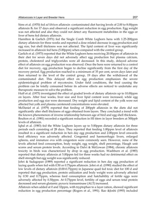 Aflatoxicosis in Layer and Breeder Hens 
207 
Sims et al. (1970) fed ad libitum aflatoxin -contaminated diet having levels of 2.00 to 8.00ppm 
aflatoxin B1 for 17 days and observed a significant reduction in egg production. Egg weight 
was not affected and also they could not detect any fluorescent metabolites in the eggs or 
liver of hens fed dietary aflatoxin. 
Hamilton & Garlich (1971) fed the Single Comb White Leghorn hens with 1.25-200ppm 
dietary aflatoxin for three weeks and reported a dose related decrease in egg production and 
egg size, but shell thickness was not affected. The lipid content of liver was significantly 
increased in aflatoxin fed hens (5.00ppm) when compared with the control group. 
Garlich et al. (1973) reported that the White Leghorn hens receiving 20.00ppm of aflatoxin in 
their diet for seven days did not adversely affect egg production but plasma calcium, 
protein, cholesterol and triglycerides were all decreased. In this study, delayed adverse 
effect of aflatoxin on egg production was observed. Once the hens were returned to a control 
diet for recovery, egg production began to decline significantly from the first day of the 
recovery period. Egg production reached to a minimum of 35 per cent, seven days later and 
then returned to the level of the control group, 19 days after the withdrawal of the 
contaminated diet. This delayed effect on egg production emphasizes the severe 
epidemiological problem of mycotoxins. Under field conditions, the feed causing the 
problem can be totally consumed before its adverse effects are noticed to undertake any 
therapeutic measure to solve the problem. 
Huff et al. (1975) investigated the effect of graded levels of dietary aflatoxin up to 10.00ppm 
on layers. After four weeks, liver size and liver lipid content were increased, while egg 
production and egg size were decreased. Dry weight and lipid content of the yolk were not 
affected but yolk and plasma carotenoid concentrations were elevated. 
McDaniel et al. (1979) reported that feeding of 200ppb aflatoxin in the diets did not 
significantly alter shell thickness of eggs obtained from layers. They concluded a trend with 
the known phenomenon of inverse relationship between age of bird and egg shell thickness. 
Boulton et al. (1981) recorded a significant reduction in HI titers in layer breeders at 500ppb 
levels of aflatoxin. 
Iqbal et al. (1983) fed the White Leghorn layers up to 5.00ppm dietary aflatoxin for three 
periods each consisting of 28 days. They reported that feeding 1.00ppm level of aflatoxin 
resulted in a significant reduction in hen day egg production and 2.00ppm level onwards 
feed efficiency was adversely affected. Congested and haemorrhagic livers, enlarged 
spleens, and immature ova with congestion were commonly seen. However, none of the 
levels affected feed consumption, body weight, egg weight, shell percentage, Haugh unit 
scores and serum protein levels. According to Dalvi & McGowan (1984), chronic aflatoxin 
toxicity in birds was characterized by drop in egg production. Washburn et al. (1985) 
reported that dietary aflatoxin at 5.00ppm fed for three weeks had no detrimental effect on 
shell strength but egg weight was significantly reduced. 
Johri & Sadagopan (1989) reported a significant reduction in hen day egg production of 
laying quails when fed with 0.50 or 0.75ppm aflatoxin. Johri et al. (1990) studied the effect of 
low levels of dietary aflatoxin (0.00-0.75ppm) in Japanese quail fed toxic diet for 100 d and 
reported that egg production, protein utilization and body weight were adversely affected 
by 0.50 and 0.75ppm, whereas feed consumption and hatchability of fertile eggs were 
adversely affected by 0.30ppm. At 0.75ppm level, fertility of eggs and serum total protein 
decreased and serum glutamic pyruvic transaminase (ALT) increased. 
Aflatoxin when added at 0 and 10ppm, with tryptophan to a layer ration, showed significant 
reduction in egg production percentage (Rogers et al., 1991). Rao &Joshi (1993) included 
 