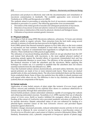 212 
procedures and products to effectively deal with the decontamination and remediation of 
mycotoxin contamination in feedstuffs. The available approaches were reviewed by 
Trenholm et al. (1996) and Devegowda et al. (2003). 
The methods aimed at preventing or reducing the level of mycotoxin contamination were 
classified as preventive or curative. The following approaches were recommended: 
1. Prevention of the initial growth of moulds and subsequent production of mycotoxin. 
2. Detection of mycotoxin in feed and selective removal of contaminated portions. 
3. Inactivation or destruction of the toxin by physical, chemical and biological means. 
4. Utilization of mycotoxin resistant genetic resources. 
Aflatoxins – Biochemistry and Molecular Biology 
8.1 Physical methods 
According to Park & Liang (1993) Mycotoxins (aflatoxin, ochratoxin, T-2 toxin and citrinin) 
are highly soluble in organic solvents. Their extraction from the feed stuffs using several 
solvents or mixture of solvents has been proved to be highly effective. 
Scott (1989) opined that thermal treatment appears to have little effect on the toxin content 
as mycotoxins are heat resistant. Irradiation of feed stuffs may reduce the toxin content 
considerably. Exposure of contaminated feed ingredients to sunlight may also prove to be 
effective. These methods have little practical applicability. 
The utilization of mycotoxin-binding adsorbents, which do not get absorbed from the GIT 
and instead bind physically with mycotoxin, is the most applied physical method of 
protecting animals against the harmful effects of mycotoxin contaminated feed and has 
gained considerable attention in recent times. The efficiency of the adsorption depends on 
the chemical structure of both the adsorbent and the mycotoxin. Before applying this 
technique for routine use, it is essential to establish that the adsorbent does not remove 
essential nutrients from the diet (Manafi et al., 2009). 
Clays like hydrated sodium calcium aluminosilicates, activated carbon, bentonite, clays and 
special polymers are made of two or more mineral-oxide layers. These layers are stacked 
parallel units of silica and alumina sheets. The silica form tetrahedral sheets and the alumina 
forms octahedral sheets. Some of these clay particles have the ability to absorb moisture and 
will expand while others do not. The difference is due to clay chemistry and the elements 
(cations) that are components of the layers. 
8.2 Herbal methods 
Application of some herbal extracts of plant origin like turmeric (Curcuma longa), garlic 
(Allium sativum) and asafetida (Ferula asafetida) have shown to counteract aflatoxicosis in 
animals and poultry through their antioxidant activity. 
Several herbal products contain antioxidant substances capable of scavenging free radicals 
and enhancing antioxidant enzymes. Nyandieka et al. (1990) reported that use of ethanolic 
extract of Cassia senna, (herb) as laxative inhibited the mutagenic effects of aflatoxin B1. 
Feeding of the extract of Azadirachta indica prevented metabolic activation of aflatoxin B1 to 
its epoxide derivative. Hepatic antioxidant status of rats was enhanced by feeding of a 
phenolic-lignin enriched extract of the fruit Schisandra chinensis and provided hepato 
protection against aflatoxin B1. 
Oxidative changes (increased peroxides, reduced antioxidant enzyme activity) in liver and 
kidney due to aflatoxin B1 were reversed in rats by feeding a root/rhyzome extract of 
Picrorhiza kurroa (Picroliv) and a seed extract of Silybum marianum (Silymarin) (Weiss, 2002). 
Similarly, Rosamarinic acid, a phenolic component of Boragnaceae species of plants (sage, 
 