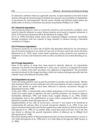 214 
for alternative methods which are applicable and safe. A rapid explosion in the field of feed 
industry through the biotechnological methods has opened a new possibility of degradation 
of mycotoxins by microorganisms. Several yeasts, moulds and bacterial strains posses the 
ability either to destroy or transform mycotoxins successfully (Phillips et al., 1988). 
Aflatoxins – Biochemistry and Molecular Biology 
8.6.1 Bacterial degradation 
Acid producing bacteria’s such as Lactobacillus plantarum and Lactobacillus acidophilus were 
found to detoxify aflatoxin in maize. Rumen bacteria were found to degrade ochratoxin A 
(OA), T-2 toxin and zearalenone (ZEA) (Linderfelser & Ceigler, 1970). 
He et al. (1992) detoxified moldy maize diet containing 5.00ppm vomitoxin, microbially 
through incubation with the contents of large intestine of chickens having a detoxified 
vomitoxin of 2.10ppm. 
8.6.2 Protozoan degradation 
Tetrahymena pyriformis at a dose rate of 22x106 cells detoxified aflatoxin B1, by converting it 
into its hydroxyl products to an extent of 5 per cent in 24 hours and 67 per cent in 48 hours 
(Robertson et al., 1970). Intact rumen fluid containing various protozoa was reported to 
metabolize T-2 toxin and ochratoxin while no effect on aflatoxin was noted (Kiessling et al., 
1984). 
8.6.3 Fungal degradation 
Some of the species of fungi have been found to detoxify aflatoxin. An intracellular 
substance was found to be responsible for A. flavus and A. parasiticus to degrade the formed 
toxins in a culture when their mycelium was subjected to fragmentation. The peroxidase 
enzymes produced by the fungal mycelium, which can catalyze hydrogen peroxide into free 
radicals, reacts with aflatoxin (Dvorak, 1989). 
8.6.4 Degradation by yeast 
Yeasts are being primarily used as growth promoters in poultry and animal feeds. Besides 
their beneficial effects on feed utilization and rich concentration of many vitamins, certain 
species and strains of yeasts have been observed to detoxify mycotoxins through its 
degradation (Cooney, 1980). 
In the early 1990s, a commercially yeast culture preparation of Saccharomyces cerevisiae1026, 
which was earlier noted as digestive aid and a growth promoter, was found to improve 
hatchability (McDaniel, 1991) and broiler body weights (Stanley et al., 1993). Further 
investigations lead to the establishment of yeast culture preparation’s ability to adsorb 
aflatoxins in poultry feeds (Devegowda et al., 1995). 
Supplementation of live cells of Saccharmyces cerevisiae1026 was found to be beneficial in 
counteracting the adverse effect of several mycotoxins (Stanley et al., 1993). It has also 
improved serum total protein and HI titer against Newcastle disease in aflatoxin fed broilers 
(Devegowda et al., 1996). In an another study, inactivated yeast at 0.2 per cent in the diet 
was found to alleviate the growth depression effects of aflatoxin up to 200ppb level 
(Devegowda et al., 1998). 
Mycotoxin binding ability of Maannanoligosaccharides has been demonstrated in various in 
vitro trials (Devegowda et al., 1998) and in vivo trials (Raju & Devegowda, 2000; Swamy et 
al., 2004). 
 