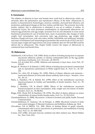 Aflatoxicosis in Layer and Breeder Hens 
215 
9. Conclusion 
The addition of aflatoxin in layer and breeder hens could lead to aflatoxicosis which can 
adversely affect the performance and reproductive efficacy of the birds. Aflatoxicosis in 
poultry is characterized by hemorrhages, anorexia, mortality, decreased feed efficiency and 
production, pathological changes in the liver, kidney and bile duct. The economic loss in the 
poultry industry due to aflatoxicosis is estimated to run up to millions of dollars. In 
commercial Layers, the most prominent manifestations of experimental aflatoxicosis are 
reduced egg production and egg weight, increased liver fat and alterations in some serum 
biochemical parameters.In case of breeder hens, many of parameters like changes in body 
weight, feed consumption, feed conversion ratio, egg production, egg weight, shell 
thickness, Haugh unit score, yolk color index, fertility, hatchability and embryonic mortality 
and some of biochemical and immunological parameters like serum levels of GGT and ALT, 
visceral organ weight and organ lesions and serum antibody titers for ND and IBD could be 
altered due to aflatoxicosis. This chapter briefly reviews the impact of aflatoxicosis in 
commercial layer and breeder hens. 
10. References 
Abdelhamid, A.M. & Dorra, T.M. (1990). Study on effects of feeding laying hens on separate 
mycotoxins (aflatoxin, patulin, or citrinin) contaminated diets on the egg quality 
and tissue constituents. Arch. Tierernahr., 40: 305-315. 
Azzam, A.H. & Gabal, M.A. (1998). Aflatoxin and immunity in layer hens. Avian Path., 27: 
570-577. 
Bergsjo, B., Herstad, O. & Nafstad, I. (1993). Effects of feeding deoxynivalenol-contaminated 
oats on reproductive performance in White Leghorn hens. Br. Poult. Sci., 34: 147– 
159. 
boulton, S.L., dick, J.W. & hughes, B.L. (1981). Effects of dietary aflatoxin and ammonia – 
inactivated aflatoxin on Newcastle disease antibody titers in layer – breeders. Avian 
Dis., 26: 1-6. 
Brake, J., Hamilton, P.B. & Kittrell, R.S. (1999). Effect of the trichothecene mycotoxin 
diacetoxyscirpenol on fertility and hatchability of broiler breeders. Poult. Sci., 78: 
1690–1694. 
Brake, J., Hamilton, P.B. & Kittrell. (2000). Effects of the trichothecene mycotoxin 
diacetoxyscirpenol on feed consumption, body weight and oral lesions of broiler 
breeders. Poult. Sci., 79; 856-863. 
Briggs, D.M., Wyatt, R.D. & Hamilton, P.B. (1974). The effect of dietary aflatoxin on semen 
characteristics of mature broiler breeder males. Poult. Sci., 53: 2115-2119. 
Chandrashekharan, D. (2000). Mycotoxins: A threat to livestock and public health, Personal 
Communication. 
Chandrashekharan, D., Sudaram, T.K. & Natrajan, A. (2002). Mycotoxin scenario in India 
and control strategies. IV Biennial Conference and Exhibition, Kolkata, pp. 34-41. 
Chowdhury, S.R. & SMITH, T.K., 2004. Effects of feeding blends of grains naturally 
contaminated with Fusarium mycotoxins on performance and metabolism of laying 
hens. Poult. Sci., 83: 1849–1856. 
Cooney, D.D. (1980). Activated charcoal: antidotal and other medical uses. Marcel Dekker 
Inc., New York, USA. 
 