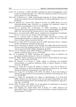 216 
Cotter, P.F. & Weinner, J. (1997). Bio-MOS modulates the phyto haemagglutinin wattle 
Aflatoxins – Biochemistry and Molecular Biology 
reaction in commercial pullets. Proc. 18th Annual Meeting of Southern Poultry Science 
Society, Atlanta, GA, USA, S36 (Abst.). 
Dalvi, R.R. & McGowan, C. (1984). Experimented induction of chronic aflatoxicosis in 
chickens by purified charcoal, phenobarbital and reduced glutathione. Poult. Sci., 
63: 485-491. 
Denli, M., Blandon, J.C., Guynot, M.E., Salado, S. & Perez, J.F. (2008). Efficacy of a new 
ochratoxin-binding agent (OcraTox) to counteract the deleterious effects of 
ochratoxin A in laying hens. Poult. Sci., 87: 2266-2272 
Devegowda, G., Barmase, B.S. & Devurkar, U. (1990). Surveillance of aflatoxin 
contamination in feed ingredients and feeds in and around Bangalore during 1988- 
1989. Proc. XIII Annual Conf. of Indian Poult. Sci. Assoc., Bombay, 20-22. 
Devegowda, G. & Arvind, B.I.R. (1993). Survey of aflatoxin B1 contamination of feedstuffs. 
In: Proc. 6th Anim. Nutr. Res. Workers Conf., Bhubaneswar, pp. 194. 
Devegowda, G., Aravind, B.I.R. & Morton, M.G. (1996). Saccharmyces cerevisiae and 
mannanoligosaccharides to counteract aflatoxicosis in broilers. In: Proc. Australian 
Poult. Sci. Symp., Sydney, Australia, 8: 103-106. 
Devegowda, G., Raju, M.V.L.N. & Swamy, H.V.L.N. (1998). Mycotoxins: Novel solutions 
for their counteraction. feedstuffs. 70: (50): 12-16. 
Devegowda, G., Aravind, K.L., Murthy, T.N.K. & Reddy, B.N. (2003). Mycotoxins: Economic 
risk and control-The biological solution. In: Proc. of 3rd international poultry show and 
seminar organized by WPSA, Dhaka, Bangladesh. pp: 94-98. 
Dhavan, A.S. & Choudary, M.R. (1995). Incidence of aflatoxins in animal feed stuffs: A 
decade’s scenario in India. J.A.O.A.C. 78: 693-698. 
Diaz, G.J. & Sugahara, M. (1995). Individual and combined effects of aflatoxin and 
gizzerosine in broiler chickens. Br. Poult. Sci., 36: 729-736. 
Dvorak, M. (1989). Ability of bentonite and natural zeolite to adsorb aflatoxin from liquid 
media. Vet. Med. (Praha). 34: 733-741. 
Ehrich, M., Driscoll, C. & Larsen, C. (1986). Ability of ethoxiquin and butylated 
hydroxytoluene to counteract deleterious effects of dietary aflatoxin in chicks. 
Avian Dis., 30: 802-807. 
Fernandez, A., Verde, M.T., Gascon, M., Ramos, J., Gomez, J., Luco, D.F. & Chavez, G. 
(1994). Variations of clinical biochemical parameters of laying hens and broiler 
chickens fed aflatoxin containing feed. Avian Path., 23: 37-47. 
Garlich, J.D., Tung, H.T. & Hamilton, O.B. (1973). The effects of short term feeding of 
aflatoxin on egg production and some plasma constituents of the laying hen. Poult. 
Sci., 52: 2206-2211. 
Ginzberg A., Cohen, M., Sod-Moriah, U.A., Shany, S., Rosenshtrauch, A. & Arad, S.M. 
(2000). Chickens fed with biomass of the red microalga Porphyridium sp. Have 
reduced blood cholesterol level and modified fatty acid composition in egg yolk. J. 
Appl. Phyc., 12: 325-330. 
Gowda, N.K.S. & Ledoux, D.R. (2008). Use of antioxidants in amelioration of mycotoxin 
toxicity: a review. Anim. Nutr. Food Tech., 8: 1-11. 
Hafez, A.H., Megalla, S.E., Abdel Fattah, H.M. & Kamel, Y.Y. (1982). Aflatoxin and 
aflatoxicosis. Effect of aflatoxin on ovaries and testicles in mature domestic fowls. 
Mycopathologia, 77: 137-139. 
 