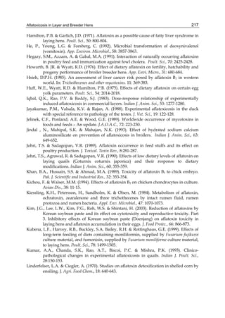 Aflatoxicosis in Layer and Breeder Hens 
217 
Hamilton, P.B. & Garlich, J.D. (1971). Aflatoxin as a possible cause of fatty liver syndrome in 
laying hens. Poult. Sci., 50: 800-804. 
He, P., Young, L.G. & Forsberg, C. (1992). Microbial transformation of deoxynivalenol 
(vomitoxin). App. Environ. Microbiol., 58: 3857-3863. 
Hegazy, S.M., Azzam, A. & Gabal, M.A. (1991). Interaction of naturally occurring aflatoxins 
in poultry feed and immunization against fowl cholera. Poult. Sci., 70: 2425-2428. 
Howarth, B. JR. & Wyatt, R.D. (1976). Effect of dietary aflatoxin on fertility, hatchability and 
progeny performance of broiler breeder hens. App. Envi. Micro., 31: 680-684. 
Hsieh, D.P.H. (1985). An assessment of liver cancer risk posed by aflatoxin B1 in western 
world. In: Trichothecenes and other mycotoxins. 11: 369-383. 
Huff, W.E., Wyatt, R.D. & Hamilton, P.B. (1975). Effects of dietary aflatoxin on certain egg 
yolk parameters. Poult. Sci., 54: 2014-2018. 
Iqbal, Q.K., Rao, P.V. & Reddy, S.J. (1983). Dose-response relationship of experimentally 
induced aflatoxicosis in commercial layers. Indian J. Anim. Sci., 53: 1277-1280. 
Jayakumar, P.M., Valsala, K.V. & Rajan, A. (1988). Experimental aflatoxicosis in the duck 
with special reference to pathology of the testes. J. Vet. Sci., 19: 122-128. 
Jelinek, C.F., Ponland, A.E. & Wood, G.E. (1989). Worldwide occurrence of mycotoxins in 
foods and feeds – An update. J.A.O.A.C., 72: 223-230. 
Jindal , N., Mahipal, S.K. & Mahajan, N.K. (1993). Effect of hydrated sodium calcium 
aluminosilicate on prevention of aflatoxicosis in broilers. Indian J. Anim. Sci., 63: 
649-652. 
Johri, T.S. & Sadagopan, V.R. (1989). Aflatoxin occurrence in feed stuffs and its effect on 
poultry production. J. Toxical. Toxin Rev., 8:281-287. 
Johri, T.S., Agrawal, R. & Sadagopan, V.R. (1990). Effects of low dietary levels of aflatoxin on 
laying quails (Coturnix coturnix japonica) and their response to dietary 
modifications. Indian J. Anim. Sci., 60: 355-359. 
Khan, B.A., Hussain, S.S. & Ahmad, M.A. (1989). Toxicity of aflatoxin B1 to chick embryo. 
Pak. J. Scientific and Industrial Res., 32: 353-354. 
Kichou, F. & Walser, M.M. (1994). Effects of aflatoxin B1 on chicken chondrocytes in culture. 
Avian Dis., 38: 11-15. 
Kiessling, K.H., Petersson, H., Sandholm, K. & Olsen, M. (1984). Metabolism of aflatoxin, 
ochratoxin, zearalenone and three trichothecenes by intact rumen fluid, rumen 
protozoa and rumen bacteria. Appl. Env. Microbiol., 47: 1070-1073. 
Kim, J.G., Lee, L.W., Kim, P.G., Roh, W.S. & Shintani, H. (2003). Reduction of aflatoxins by 
Korean soybean paste and its effect on cytotoxicity and reproductive toxicity. Part 
3. Inhibitory effects of Korean soybean paste (Doenjang) on aflatoxin toxicity in 
laying hens and aflatoxin accumulation in their eggs. J. Food Protec., 66: 866-873. 
Kubena, L.F., Harvey, R.B., Buckley, S.A. Bailey, R.H. & Rottinghaus, G.E. (1999). Effects of 
long-term feeding of diets containing moniliformin, supplied by Fusarium fujikuroi 
culture material, and fumonisin, supplied by Fusarium moniliforme culture material, 
to laying hens. Poult. Sci., 78: 1499-1505. 
Kumar, A.A., Chanda, S.K., Rao, A.T., Biscoi, P.C. & Mishra, P.K. (1993). Clinico-pathological 
changes in experimental aflatoxicosis in quails. Indian J. Poult. Sci., 
28:150-153. 
Linderfelser, L.A. & Ciegler, A. (1970). Studies on aflatoxin detoxification in shelled corn by 
ensiling. J. Agri. Food Chem., 18: 640-643. 
 