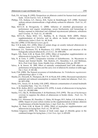 Aflatoxicosis in Layer and Breeder Hens 
219 
Park, D.L. & Liang, B. (1993). Perspectives on aflatoxin control for human food and animal 
feeds. Trends Food Sci. Tech., 4: 334-342. 
Phillips, T.D., Kubena, L.F., Harvey, R.B., Taylor & Heidelbaugh, N.D. (1988). Hydrated 
sodium calcium aluminosilicate: a high affinity sorbent for aflatoxin. Poult. Sci., 67: 
243-247. 
Raju, M.V.L.N. & Devegowda, G. (2000). Influence of esterified glucomannan on 
performance and organic morphology, serum biochemistry and hematology in 
broilers exposed to individual and combined mycotoxicosis (aflatoxin, ochratoxin 
and T-2 toxin). Br. Poult. Sci., 41: 640-650. 
Raju, M.V.L.N., Rama RAO, S.V., Radhika, K. & Chawak, M.M. (2005). Dietary 
supplementation of Spirulina and its effects on broiler chicken exposed to 
aflatoxicosis, Indian J. Poult. Sci., 40: 36-40. 
Rao, R.E. (1990). CFTRI Manual Lecture, pp.12. 
Rao, V.N & Joshi, H.C. (1993). Effect of certain drugs on acutely induced aflatoxicosis in 
chicken. Indian Vet. J., 70: 344-347. 
Robertson, J.A., Tennisson, D.J. & Boudreaox, G.J. (1970). Isolation and structure of the 
biologically reduced aflatoxin B1. J.A.O.A.C., 18: 1090-1091. 
Rogers, S.R., Pesti, G.M. & Wyatt, R.D. (1991). Effect of tryptophan supplementation on 
aflatoxicosis in laying hens. Poult. Sci., 70: 307-312. 
Sala, N. & Ueno, Y. (1997). Comparative toxicities of trichothecenes. In: Mycotoxins in 
Human and Animal Health. Eds: Rodrick, J.V., Hesseltine, C.A. and Mehlman, 
M.A., Prof. Conf. Hum. Anim. Health, Univ. of Maryland, USA, pp. 295-307. 
Salwa, A. & Anwer, W. 2009. Effect of naturally contaminated feed with aflatoxin on 
performance of laying hens and the carry over of aflatoxin B1 residues in table eggs. 
Pak. J. Nutr., 8: 181-186. 
Scott, P.M. (1989). The Natural occurrence of trichothecenes. In: Trichothecene mycotoxicosis: 
pathophysiologic effects. 1: 1-26. 
Sharlin, J.S., Howarth, B., Thompson, JR. F.N. & Wyatt, R.D. (1981). Decreased reproductive 
potential and reduced consumption in mature WL males fed aflatoxin. Poult. Sci., 
60: 2071-2708. 
Shetty, S.N., Asuzu, I.U. & Anika, S.M. (1987). Aflatoxin contamination of animal feedstuffs 
in Anambra State. Trop. Vet., 5: 21-25. 
Sims, W.M., Kellys, JR.D.C. and Sanford, P.E. (1970). A study of aflatoxicosis in laying hens. 
Poult. Sci., 49:1082-1084. 
Stanley, V.G., Ojo, R., Woldensenbet, S. & Hutchinson, D.H. (1993). The use of Saccharmyces 
cerevisiae to suppress the effects of aflatoxicosis in broiler chicks. Poult. Sci., 72: 
1867-1872. 
Stanley, V.G., Winsman, M., Dunckley, C., Daley, M. Kruger, W.F., Sefton, A.E. & Hinton, A. 
(2004). Impact of yeast culture residue on the supplementation of dietary aflatoxin 
in performance of broiler breeder hens. J. Appl. Poult. Res., 13: 533-539. 
Stephen, R., Pesti, G.M. & Wyatt, D. (1991). Effect of tryptophan supplementation and 
aflatoxicosis in laying hens. Poult. Sci., 70: 307-312. 
Svetlana Grigorova (2005). Dry biomass of fresh water algae of chlorella genus in the 
combined forages for laying hens. J. Cent. Euro. Agri., 6: 625-630. 
 