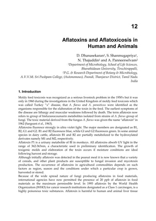 12 
Aflatoxins and Aflatoxicosis in 
Human and Animals 
D. Dhanasekaran1, S. Shanmugapriya1, 
N. Thajuddin1 and A. Panneerselvam2 
1Department of Microbiology, School of Life Sciences, 
Bharathidasan University, Tiruchirappalli, 
2P.G. & Research Department of Botany & Microbiology, 
A.V.V.M. Sri Pushpam College, (Autonomous), Poondi, Thanjavur District, Tamil Nadu 
India 
1. Introduction 
Moldy feed toxicosis was recognized as a serious livestock problem in the 1950's but it was 
only in 1960 during the investigations in the United Kingdom of moldy feed toxicosis which 
was called Turkey “x” disease, that A. flavus and A. parasiticus were identified as the 
organisms responsible for the elaboration of the toxin in the feed. The earliest symptoms of 
the disease are lithargy and muscular weakness followed by death. The term aflatoxin now 
refers to group of bisfuranocoumarin metabolites isolated from strains of A. flavus group of 
fungi. The toxic material derived from the fungus A. flavus was given the name "aflatoxin" in 
1962 (Sargeant et al., 1963). 
Aflatoxins fluoresce strongly in ultra violet light. The major members are designated as B1, 
B2, G1 and G2. B1 and B2 fluoresces blue, while Gl and G2 fluoresces green. In some animal 
species in dairy cattle, aflatoxin B1 and B2 are partially metabolized to the hydroxylated 
derivates namely M1 and M2, respectively. 
Aflatoxin P1 is a urinary metabolite of Bl in monkeys. All aflatoxins absorb UV light in the 
range of 362-363nm, a characteristic used in preliminary identification. The growth of 
toxigenic molds and elaboration of the toxin occurs if moisture conditions are ideal 
following harvest and storage. 
Although initially aflatoxin was detected in the peanut meal it is now known that a variety 
of cereals, and other plant products are susceptible to fungal invasion and mycotoxin 
production. The occurrence of aflatoxins in agricultural commodities depends on such 
factors as region, season and the conditions under which a particular crop is grown, 
harvested or stored. 
Because of the wide spread nature of fungi producing aflatoxins in food materials, 
international agencies have now permitted the presence of 20 ppb of aflatoxin in food 
materials as the maximum permissible level. In 1993 aflatoxin by the World Health 
Organization (WHO) for cancer research institutions designated as a Class 1 carcinogen, is a 
highly poisonous toxic substances. Aflatoxin is harmful to human and animal liver tissue 
 