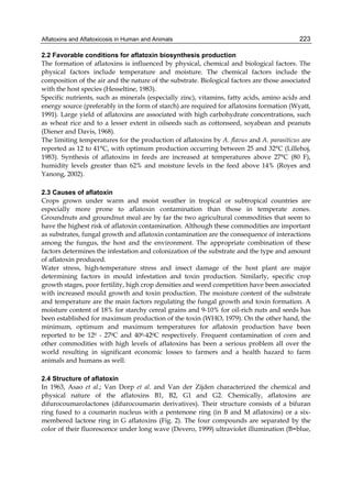 Aflatoxins and Aflatoxicosis in Human and Animals 
223 
2.2 Favorable conditions for aflatoxin biosynthesis production 
The formation of aflatoxins is influenced by physical, chemical and biological factors. The 
physical factors include temperature and moisture. The chemical factors include the 
composition of the air and the nature of the substrate. Biological factors are those associated 
with the host species (Hesseltine, 1983). 
Specific nutrients, such as minerals (especially zinc), vitamins, fatty acids, amino acids and 
energy source (preferably in the form of starch) are required for aflatoxins formation (Wyatt, 
1991). Large yield of aflatoxins are associated with high carbohydrate concentrations, such 
as wheat rice and to a lesser extent in oilseeds such as cottonseed, soyabean and peanuts 
(Diener and Davis, 1968). 
The limiting temperatures for the production of aflatoxins by A. flavus and A. parasiticus are 
reported as 12 to 41°C, with optimum production occurring between 25 and 32°C (Lillehoj, 
1983). Synthesis of aflatoxins in feeds are increased at temperatures above 27°C (80 F), 
humidity levels greater than 62% and moisture levels in the feed above 14% (Royes and 
Yanong, 2002). 
2.3 Causes of aflatoxin 
Crops grown under warm and moist weather in tropical or subtropical countries are 
especially more prone to aflatoxin contamination than those in temperate zones. 
Groundnuts and groundnut meal are by far the two agricultural commodities that seem to 
have the highest risk of aflatoxin contamination. Although these commodities are important 
as substrates, fungal growth and aflatoxin contamination are the consequence of interactions 
among the fungus, the host and the environment. The appropriate combination of these 
factors determines the infestation and colonization of the substrate and the type and amount 
of aflatoxin produced. 
Water stress, high-temperature stress and insect damage of the host plant are major 
determining factors in mould infestation and toxin production. Similarly, specific crop 
growth stages, poor fertility, high crop densities and weed competition have been associated 
with increased mould growth and toxin production. The moisture content of the substrate 
and temperature are the main factors regulating the fungal growth and toxin formation. A 
moisture content of 18% for starchy cereal grains and 9-10% for oil-rich nuts and seeds has 
been established for maximum production of the toxin (WHO, 1979). On the other hand, the 
minimum, optimum and maximum temperatures for aflatoxin production have been 
reported to be 120 - 270C and 400-420C respectively. Frequent contamination of corn and 
other commodities with high levels of aflatoxins has been a serious problem all over the 
world resulting in significant economic losses to farmers and a health hazard to farm 
animals and humans as well. 
2.4 Structure of aflatoxin 
In 1963, Asao et al.; Van Dorp et al. and Van der Zijden characterized the chemical and 
physical nature of the aflatoxins B1, B2, G1 and G2. Chemically, aflatoxins are 
difurocoumarolactones (difurocoumarin derivatives). Their structure consists of a bifuran 
ring fused to a coumarin nucleus with a pentenone ring (in B and M aflatoxins) or a six-membered 
lactone ring in G aflatoxins (Fig. 2). The four compounds are separated by the 
color of their fluorescence under long wave (Devero, 1999) ultraviolet illumination (B=blue, 
 