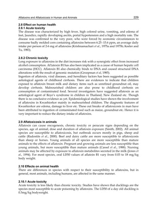 Aflatoxins and Aflatoxicosis in Human and Animals 
229 
2.8 Effect on human health 
2.8.1 Acute toxicity 
The disease was characterized by high fever, high colored urine, vomiting, and edema of 
feet, Jaundice, rapidly developing ascitis, portal hypertension and a high mortality rate. The 
disease was confirmed to the very poor, who were forced by economic circumstances to 
consume badly molded corn containing aflatoxins between 6.25 -15.6 ppm, an average daily 
intake per person of 2-6 mg of aflatoxins (Krishnamachari et al., 1975a and 1975b; Keeler and 
Tu, 1983). 
2.8.2 Chronic toxicity 
Long exposure to aflatoxins in the diet increases risk with a synergistic effect from increased 
alcohol consumption. Af1atoxin B1 has also been implicated as a cause of human hepatic cell 
carcinoma (HCC). Aflatoxin B1 also chemically binds to DNA and caused structural DNA 
alterations with the result of genomic mutation (Groopman et al, 1985). 
Ingestion of aflatoxin, viral diseases, and hereditary factors has been suggested as possible 
aetiological agents of childhood cirrhosis. There are evidences to indicate that children 
exposed to aflatoxin breast milk and dietary items such as unrefined groundnut oil, may 
develop cirrhosis. Malnourished children are also prone to childhood cirrhosis on 
consumption of contaminated food. Several investigators have suggested aflatoxin as an 
aetiological agent of Reye’s syndrome in children in Thailand, New Zealand etc. Though 
there is no conclusive evidence as yet. Epidemiological studies have shown the involvement 
of aflatoxins in Kwashiorkor mainly in malnourished children. The diagnostic features of 
Kwashiorkor are edema, damage to liver etc. These out breaks of aflatoxicosis in man have 
been attributed to ingestion of contaminated food such as maize, groundnut etc. Hence it is 
very important to reduce the dietary intake of aflatoxins. 
2.9 Aflatoxicosis in animals 
Aflatoxin can cause oncogenesis, chronic toxicity or peracute signs depending on the 
species, age of animal, dose and duration of aflatoxin exposure (Smith, 2002). All animal 
species are susceptible to aflatoxicosis, but outbreak occurs mostly in pigs, sheep and 
cattle (Radostits et al., 2000). Beef and dairy cattle are more susceptible to aflatoxicosis 
than sheep or horses. Young animals of all species are more susceptible than mature 
animals to the effects of aflatoxin. Pregnant and growing animals are less susceptible than 
young animals, but more susceptible than mature animals (Cassel et al., 1988). Nursing 
animals may be affected by exposure to aflatoxin metabolites secreted in the milk (Jones et 
al., 1994). For most species, oral LD50 values of aflatoin B1 vary from 0.03 to 18 mg/kg 
body weight. 
2.10 Effects on animal health 
There are differences in species with respect to their susceptibility to aflatoxins, but in 
general, most animals, including humans, are affected in the same manner. 
2.10.1 Acute toxicity 
Acute toxicity is less likely than chronic toxicity. Studies have shown that ducklings are the 
species most susceptible to acute poisoning by aflatoxins. The LD50 of a day old duckling is 
0.3mg/kg bodyweight. 
 