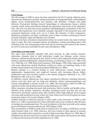 232 
2.10.5 Calves 
The LD50 dosage of AFB1 in calves has been estimated to be 0.5-1.5 mg/kg. Affected calves 
had anorexia, depression, jaundice, photosensitization of unpigmented skin, submandibular 
edema, severe keratocojunctivitis and diarrhea with dysentery. Collapse and death 
followed. Postmortem findings showed hemorrhages in subcutaneous tissues, skeletal 
muscles, lymph nodes, pericardium, beneath the epicardium and serosa of the alimentary 
tract. The liver was pale and carcass jaundiced. Histopathological examination of the liver 
revealed that hepatocytes were markedly enlarged, especially in the periportal areas and 
occasional hepatocyte nuclei were up to 5 times the diameter of their companions. 
Hepatocyte cytoplasm was finely vacuolated, many of these vacuoles containing fat. Serum 
enzymes of hepatic origin and bilirubin were elevated. 
In calves who have consumed contaminated rations for several weeks, the onset of clinical 
signs is rapid. The most consistent features are blindness, circling and falling down, with 
twitching of the ears and grinding of the teeth. Severe tenesmus and erosion of the rectum 
are seen in most cases, and death of some cases (Humphreys, 1988). 
Aflatoxins – Biochemistry and Molecular Biology 
2.10.6 Dairy and beef cattle 
The signs most commonly reported with acute toxicosis in cattle include anorexia, 
depression, dramatic drop in milk production, weight loss, lethargy, ascitis, icterus, 
tenesmus, abdominal pain (animals may stretch or kick at their abdomen), bloody diarrhea, 
abortion, hepatoencephalopathy, photosensitization and bleeding (Colvin et al., 1984; Cook 
et al., 1986; Ray et al., 1986; Eaton and Groopman, 1994; Reagor, 1996). Other signs associated 
with acute aflatoxicosis include blindness, walking in circles, ear twitching, frothy at the 
mouth, keratoconjunctivitis and rectal prolapse (Radostits et al., 2000). 
Hepatic damage is a constant finding in acute aflatoxicosis. Lesions include fatty 
degeneration, megalocytosis and single-cell necrosis with increasing fibrosis, biliary 
proliferation and veno occlusive lesions as the disease progresses (Burnside et al., 1957; 
Morehouse, 1981; Colvin et al., 1984). 
In additions, chronic aflatoxicosis may impair reproductive efficiency including abnormal 
estrous cycle (too short and too long) and abortions, induce immunosuppression and 
increase susceptibility to disease (Cassel et al., 1988). The immunotoxic effect of AFB1 was 
expressed via the cell-mediated immune system (Raisbeck et al., 1991). 
Other symptoms including decreased milk production, birth of smaller and healthy calves, 
diarrhea, acute mastitis, respiratory disorders, prolapsed rectum and hair loss are also 
observed in chronically exposed dairy cattle (Guthrie, 1979). High aflatoxin levels (4 ppm) 
can cause milk production to drop within one week while, lower levels (0.4 ppm) can cause 
production drop in 3 to 4 weeks (Hutjens, 1983). 
Another character of aflatoxin exposure in dairy cattle is the conversion to AFM1 in milk 
(Price et al., 1985). Experiments have shown that milk will be free of aflatoxin after 96 hours 
of feeding non-contaminated feed. The level of aflatoxin in the feed and milk at the stating 
point will influence clearance time (Lynch, 1972; Hutjens, 1983). 
The concentration of AFM1 in milk seems to depend more on intake of AFB1 than on milk 
yield (Vander Linde et al., 1965). However, the toxin content of milk appears to increase 
rapidly when milk yield is reduced as a result of high toxin intake (Masri et al., 1969). Rate of 
metabolism by the liver and rate of excretion by other routes (urine and feces) are also likely 
to influence the toxin level in milk (Applebaum et al., 1982). 
 