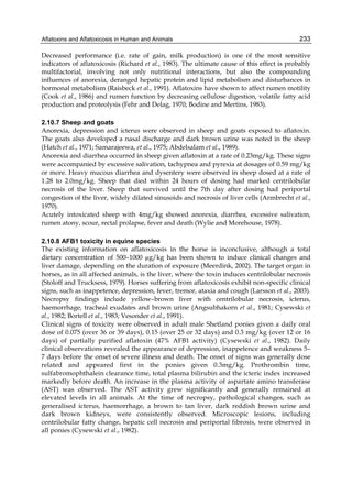 Aflatoxins and Aflatoxicosis in Human and Animals 
233 
Decreased performance (i.e. rate of gain, milk production) is one of the most sensitive 
indicators of aflatoxicosis (Richard et al., 1983). The ultimate cause of this effect is probably 
multifactorial, involving not only nutritional interactions, but also the compounding 
influences of anorexia, deranged hepatic protein and lipid metabolism and disturbances in 
hormonal metabolism (Raisbeck et al., 1991). Aflatoxins have shown to affect rumen motility 
(Cook et al., 1986) and rumen function by decreasing cellulose digestion, volatile fatty acid 
production and proteolysis (Fehr and Delag, 1970; Bodine and Mertins, 1983). 
2.10.7 Sheep and goats 
Anorexia, depression and icterus were observed in sheep and goats exposed to aflatoxin. 
The goats also developed a nasal discharge and dark brown urine was noted in the sheep 
(Hatch et al., 1971; Samarajeewa, et al., 1975; Abdelsalam et al., 1989). 
Anorexia and diarrhea occurred in sheep given aflatoxin at a rate of 0.23mg/kg. These signs 
were accompanied by excessive salivation, tachypnea and pyrexia at dosages of 0.59 mg/kg 
or more. Heavy mucous diarrhea and dysentery were observed in sheep dosed at a rate of 
1.28 to 2.0mg/kg. Sheep that died within 24 hours of dosing had marked centrilobular 
necrosis of the liver. Sheep that survived until the 7th day after dosing had periportal 
congestion of the liver, widely dilated sinusoids and necrosis of liver cells (Armbrecht et al., 
1970). 
Acutely intoxicated sheep with 4mg/kg showed anorexia, diarrhea, excessive salivation, 
rumen atony, scour, rectal prolapse, fever and death (Wylie and Morehouse, 1978). 
2.10.8 AFB1 toxicity in equine species 
The existing information on aflatoxicosis in the horse is inconclusive, although a total 
dietary concentration of 500–1000 μg/kg has been shown to induce clinical changes and 
liver damage, depending on the duration of exposure (Meerdink, 2002). The target organ in 
horses, as in all affected animals, is the liver, where the toxin induces centrilobular necrosis 
(Stoloff and Trucksess, 1979). Horses suffering from aflatoxicosis exhibit non-specific clinical 
signs, such as inappetence, depression, fever, tremor, ataxia and cough (Larsson et al., 2003). 
Necropsy findings include yellow–brown liver with centrilobular necrosis, icterus, 
haemorrhage, tracheal exudates and brown urine (Angsubhakorn et al., 1981; Cysewski et 
al., 1982; Bortell et al., 1983; Vesonder et al., 1991). 
Clinical signs of toxicity were observed in adult male Shetland ponies given a daily oral 
dose of 0.075 (over 36 or 39 days), 0.15 (over 25 or 32 days) and 0.3 mg/kg (over 12 or 16 
days) of partially purified aflatoxin (47% AFB1 activity) (Cysewski et al., 1982). Daily 
clinical observations revealed the appearance of depression, inappetence and weakness 5– 
7 days before the onset of severe illness and death. The onset of signs was generally dose 
related and appeared first in the ponies given 0.3mg/kg. Prothrombin time, 
sulfabromophthalein clearance time, total plasma bilirubin and the icteric index increased 
markedly before death. An increase in the plasma activity of aspartate amino transferase 
(AST) was observed. The AST activity grew significantly and generally remained at 
elevated levels in all animals. At the time of necropsy, pathological changes, such as 
generalised icterus, haemorrhage, a brown to tan liver, dark reddish brown urine and 
dark brown kidneys, were consistently observed. Microscopic lesions, including 
centrilobular fatty change, hepatic cell necrosis and periportal fibrosis, were observed in 
all ponies (Cysewski et al., 1982). 
 