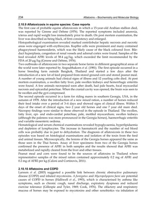 234 
2.10.9 Aflatoxicosis in equine species: Case reports 
The first case of probable equine aflatoxicosis in which a 15-year-old Arabian stallion died, 
was reported by Greene and Oehme (1976). The reported symptoms included anorexia, 
icterus and rapid weight loss immediately prior to death. On post mortem examination, the 
liver was described as being black, of firm consistency and enlarged. 
Histopathological examination revealed marked centrilobular hepatic necrosis and necrotic 
areas were engorged with erythrocytes. Kupffer cells were prominent and many contained 
phagocytosed haemosiderin, which was the likely cause of the black coloured liver. Bile-duct 
Aflatoxins – Biochemistry and Molecular Biology 
hyperplasia, congestion of renal vessels and adrenal cortex were found. Samples of the 
feed revealed AFB1 levels of 58.4 μg/kg, which exceeded the limit recommended by the 
FDA of 20 μg/kg (Greene and Oehme, 1976). 
Two outbreaks of aflatoxicosis in two separate horse farms in different geographical areas of 
the world were later reported by Angsubhakorn et al. (1981). The first episode occurred in a 
horse breeding farm outside Bangkok, Thailand and started a few days after the 
introduction of a new lot of feed prepared from stored ground corn and stored peanut meal. 
A number of young animals had clinical signs of illness and 12 yearling colts died. At post 
mortem examination, a swollen fatty liver, pale swollen kidneys and hemorrhagic enteritis 
were found. A few animals necropsied soon after death, had pale hearts, focal myocardial 
necrosis and epicardial petechiae. When the cranial cavity was opened, the brain was seen to 
be swollen and the gyri compressed. 
The second episode occurred in a farm for riding mares in southern Georgia, USA, in the 
autumn of 1978. After the introduction of a new mixed ration, a number of horses reduced 
their feed intake over a period of 3–4 days and showed signs of clinical illness. Within 5 
days of the onset of clinical signs, two 2 year old horses and one 7 year old mare died. 
Necropsy findings were similar to those observed in the episode in Thailand. The swollen, 
fatty liver, epi- and endo-cardial petechiae; pale, mottled myocardium; swollen kidneys 
(although the paleness was more pronounced in the Georgia horses), haemorrhagic enteritis 
and variable mesenteric oedema. 
Hematological and serum chemical examinations revealed hypoglycaemia, hyperlipidaemia 
and depletion of lymphocytes. The increase in haematocrit and the number of red blood 
cells was probably due in part to dehydration. The diagnosis of aflatoxicosis in these two 
episodes was based on histological examinations and isolation of the toxin from the feed 
and animal tissues. Microscopically, the lesions of the Georgia horses appeared the same as 
those seen in the Thai horses. Assay of liver specimens from two of the Georgia horses 
confirmed the presence of AFB1 in both samples and the results showed that AFB1 was 
metabolized and rapidly cleared from the liver and other tissues. 
Peanut meal and corn were found to be the sources of aflatoxins in Thailand where 
representative samples of the mixed ration contained approximately 0.2 mg of AFB1 and 
0.2 mg of AFB2 per kg (Caloni and Cortinovis, 2011). 
2.10.10 Aflatoxins and COPD 
Larsson et al. (2003) suggested a possible link between chronic obstructive pulmonary 
disease (COPD) and inhaled mycotoxins. A.fumigatus and Mycropolyspora faeni are potential 
causes of COPD in horses (Halliwell et al., 1993), which is characterised by asthma like 
symptoms, such as chronic cough, nasal discharge, expiratory dyspnoea and reduced 
exercise tolerance (Gillespie and Tyler, 1969; Cook, 1976). The olfactory and respiratory 
mucosa of horses may be exposed to mycotoxins and other xenobiotics via inhalation of 
 