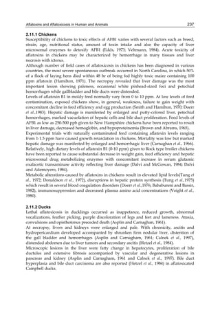 Aflatoxins and Aflatoxicosis in Human and Animals 
237 
2.11.1 Chickens 
Susceptibility of chickens to toxic effects of AFB1 varies with several factors such as breed, 
strain, age, nutritional status, amount of toxin intake and also the capacity of liver 
microsomal enzymes to detoxify AFB1 (Edds, 1973; Veltmann, 1984). Acute toxicity of 
aflatoxins in chickens may be characterized by hemorrhage in many tissues and liver 
necrosis with icterus. 
Although number of field cases of aflatoxicosis in chickens has been diagnosed in various 
countries, the most severe spontaneous outbreak occurred in North Carolina, in which 50% 
of a flock of laying hens died within 48 hr of being fed highly toxic maize containing 100 
ppm aflatoxin (Hamilton, 1971). The necropsy revealed that liver damage was the most 
important lesion showing paleness, occasional white pinhead-sized foci and petechial 
hemorrhages while gallbladder and bile ducts were distended. 
Levels of aflatoxin B1 in moldy feed normally vary from 0 to 10 ppm. At low levels of feed 
contamination, exposed chickens show, in general, weakness, failure to gain weight with 
concomitant decline in feed efficiency and egg production (Smith and Hamilton, 1970; Doerr 
et al.,1983). Hepatic damage is manifested by enlarged and putty-colored liver, petechial 
hemorrhages, marked vacuolation of hepatic cells and bile duct proliferation. Feed levels of 
AFB1 as low as 250-500 ppb given to New Hampshire chickens have been reported to result 
in liver damage, decreased hemoglobin, and hypoproteinemia (Brown and Abrams, 1965). 
Experimental trials with naturally contaminated feed containing aflatoxin levels ranging 
from 1-1.5 ppm have caused growth retardation in chickens. Mortality was low but marked 
hepatic damage was manifested by enlarged and hemorrhagic liver (Carnaghan et al., 1966). 
Relatively, high dietary levels of aflatoxin B1 (0-10 ppm) given to Rock type broiler chickens 
have been reported to cause substantial decrease in weight gain, feed efficiency and hepatic 
microsomal drug metabolizing enzymes with concomitant increase in serum glutamic 
oxalacetic transaminase activity reflecting liver damage (Dalvi and McGowan, 1984; Dalvi 
and Ademoyero, 1984). 
Metabolic alterations caused by aflatoxins in chickens result in elevated lipid levels(Tung et 
al., 1972; Donaldson et al., 1972), disruptions in hepatic protein synthesis (Tung et al.,1975) 
which result in several blood coagulation disorders (Doerr et al.,1976; Bababunmi and Bassir, 
1982), immunosuppression and decreased plasma amino acid concentrations (Voight et al., 
1980). 
2.11.2 Ducks 
Lethal aflatoxicosis in ducklings occurred as inappetance, reduced growth, abnormal 
vocalizations, feather picking, purple discoloration of legs and feet and lameness. Ataxia, 
convulsions and opisthotonus preceded death (Asplin and Carnaghan, 1961). 
At necropsy, livers and kidneys were enlarged and pale. With chronicity, ascitis and 
hydropericardium developed accompanied by shrunken firm nodular liver, distention of 
the gall bladder and hemorrhages (Asplin and Carnagham, 1961; Calnek et al., 1997), 
distended abdomen due to liver tumors and secondary ascitis (Hetzel et al., 1984). 
Microscopic lesions in the liver were fatty change in hepatocytes, proliferation of bile 
ductules and extensive fibrosis accompanied by vascular and degenerative lesions in 
pancreas and kidney (Asplin and Carnagham, 1961 and Calnek et al., 1997). Bile duct 
hyperplasia and bile duct carcinoma are also reported (Hetzel et al., 1984) in aflatoxicated 
Campbell ducks. 
 
